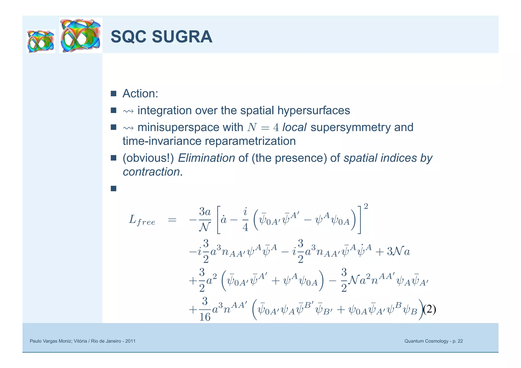 Paulo Vargas Moniz; Vitória / Rio de Janeiro - 2011 Quantum Cosmology - p. 22
SQC SUGRA
■ Action:
■ integration over the spatial hypersurfaces
■ minisuperspace with N = 4 local supersymmetry and
time-invariance reparametrization
■ (obvious!) Elimination of (the presence) of spatial indices by
contraction.
■
Lfree = −
3a
N
˙a −
i
4
¯ψ0A
¯ψA
− ψA
ψ0A
2
−i
3
2
a3
nAA ψA ¯ψA
− i
3
2
a3
nAA
¯ψA ˙ψA
+ 3Na
+
3
2
a2 ¯ψ0A
¯ψA
+ ψA
ψ0A −
3
2
Na2
nAA
ψA
¯ψA
+
3
16
a3
nAA ¯ψ0A ψA
¯ψB ¯ψB + ψ0A
¯ψA ψB
ψB .(2)
 