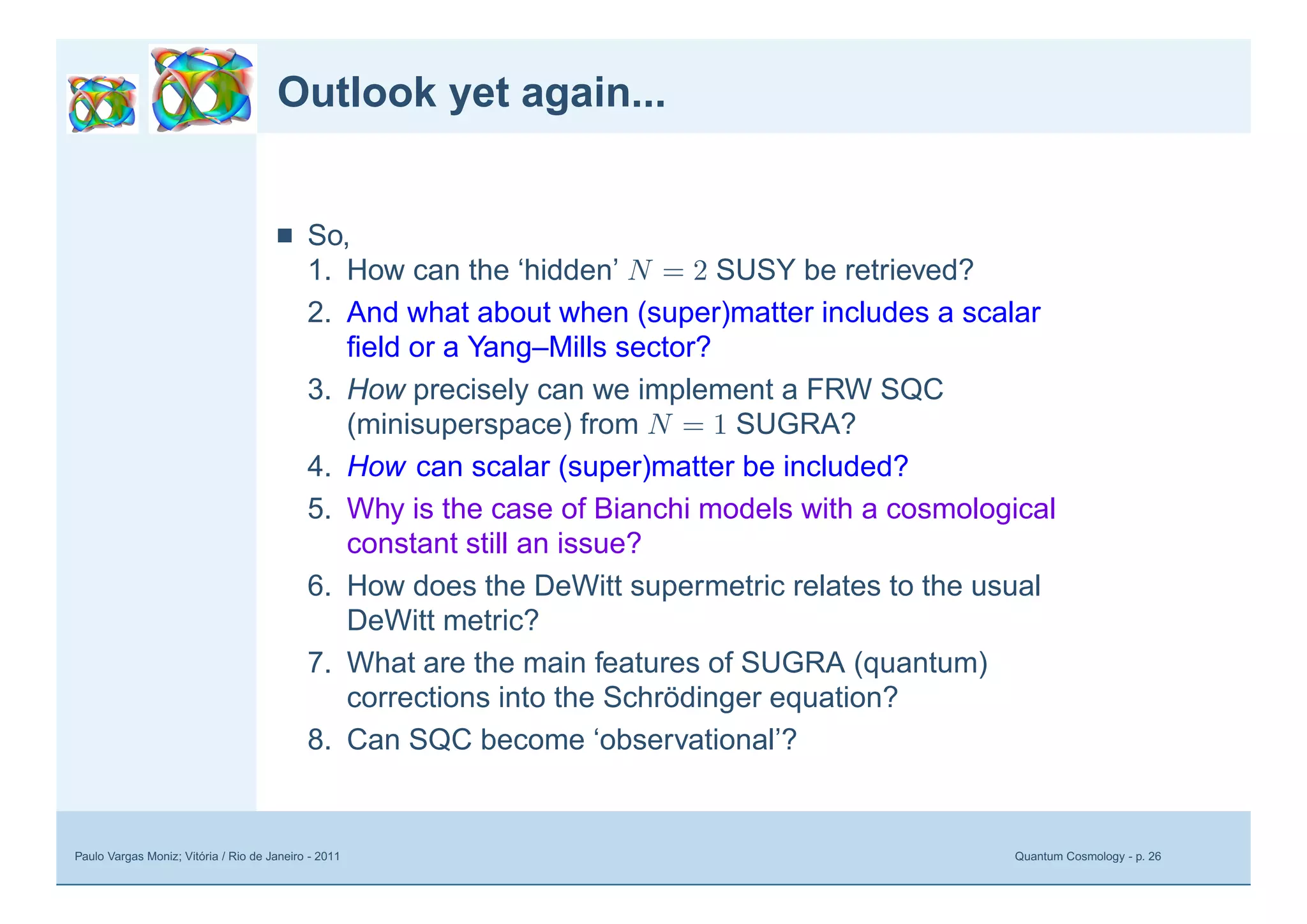 Paulo Vargas Moniz; Vitória / Rio de Janeiro - 2011 Quantum Cosmology - p. 26
Outlook yet again...
■ So,
1. How can the ‘hidden’ N = 2 SUSY be retrieved?
2. And what about when (super)matter includes a scalar
ﬁeld or a Yang–Mills sector?
3. How precisely can we implement a FRW SQC
(minisuperspace) from N = 1 SUGRA?
4. How can scalar (super)matter be included?
5. Why is the case of Bianchi models with a cosmological
constant still an issue?
6. How does the DeWitt supermetric relates to the usual
DeWitt metric?
7. What are the main features of SUGRA (quantum)
corrections into the Schrödinger equation?
8. Can SQC become ‘observational’?
 