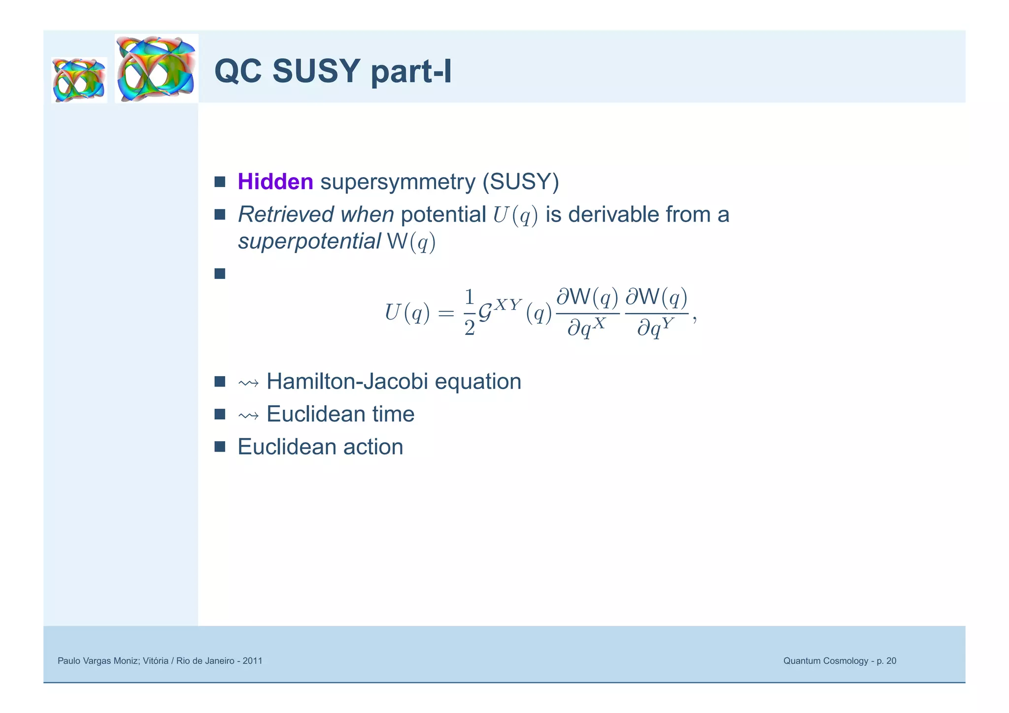 Paulo Vargas Moniz; Vitória / Rio de Janeiro - 2011 Quantum Cosmology - p. 20
QC SUSY part-I
■ Hidden supersymmetry (SUSY)
■ Retrieved when potential U(q) is derivable from a
superpotential W(q)
■
U(q) =
1
2
GXY
(q)
∂W(q)
∂qX
∂W(q)
∂qY
,
■ Hamilton-Jacobi equation
■ Euclidean time
■ Euclidean action
 