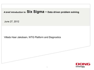 A brief introduction to   Six Sigma - Data driven problem solving

June 27, 2012




Villads Haar Jakobsen, WTG Platform and Diagnostics




                                        1
 