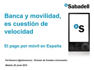 Banca y movilidad,
es cuestión de
velocidad

El pago por móvil en España


Pol Navarro (@polnavarro) – Director de Canales e Innovación

Madrid, 26 Junio 2012
                                                               1
 