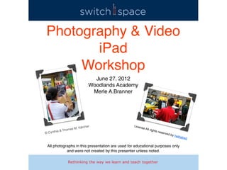 Photography & Video
       iPad
     Workshop
                                 June 27, 2012
                               Woodlands Academy
                                Merle A.Branner




                          ärcher                  Licen
                      M. K                                se Al
        ia &   Thomas                                             l righ
                                                                           ts res
© Cynth                                                                             erved
                                                                                            by he
                                                                                                    thelre
                                                                                                             d

 All photographs in this presentation are used for educational purposes only
            and were not created by this presenter unless noted.
 
