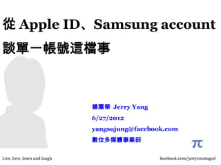 從 Apple ID、Samsung account
談單一帳號這檔事



                               楊肅榮 Jerry Yang
                               6/27/2012
                               yangsujung@facebook.com
                               數位多媒體事業部

Live, love, learn and laughi                     facebook.com/jerryisnotagod
 