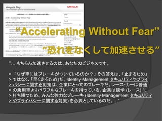 “Accelerating Without Fear”
          “恐れをなくして加速させる”
“… もちろん加速させるのは、あなたのビジネスです。

> 「なぜ車にはブレーキがついているのか？」 その答えは、「止まるため」
> ではなく、「早く走るため」だ。Identity Management セキュリティやプライ
> バシーに関する対策は、企業にとってのブレーキだ。レース・カーは普通
> の乗用車よりパワフルなブレーキを持っている。企業は競争 (レース) に
> 打ち勝つため、みんな強力なブレーキ (Identity Management セキュリティ
> やプライバシーに関する対策) を必要としているのだ。…”
 