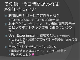 その他、今日時間があれば
お話したいこと
   利用規約？ サービス定義ぢゃね？
     Terms of Use -> Terms of Service
 おまえらは、チョコレートの箱の商品表示を
  コピってポテトチップの袋に張り付けるの
  か？
 User Experience = おもてなし by 中島聡さん
     セキュリティ対策やプライバシー保護も「おもてな
     し」の一部
   自分がされて嫌なことはしない。
     事業者感覚ではなくって、ユーザー感覚で
     思いやりの心を
 