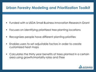 Urban Forestry Modeling and Prioritization Toolkit



• Funded with a USDA Small Business Innovation Research Grant

• Focuses on identifying prioritized tree planting locations

• Recognizes people have different planting priorities

• Enables users to set adjustable factors in order to create
  customized heat maps

• Calculates the thirty year benefits of trees planted in a certain
  area using growth/mortality rates and iTree
 