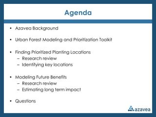 Agenda

• Azavea Background

• Urban Forest Modeling and Prioritization Toolkit

• Finding Prioritized Planting Locations
   – Research review
   – Identifying key locations

• Modeling Future Benefits
  – Research review
  – Estimating long term impact

• Questions
 