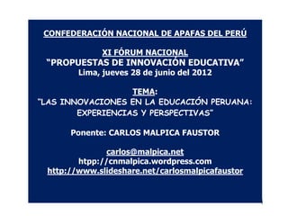 CONFEDERACIÓN NACIONAL DE APAFAS DEL PERÚ

             XI FÓRUM NACIONAL
 “PROPUESTAS DE INNOVACIÓN EDUCATIVA”
        Lima, jueves 28 de junio del 2012

                   TEMA:
“LAS INNOVACIONES EN LA EDUCACIÓN PERUANA:
        EXPERIENCIAS Y PERSPECTIVAS”

      Ponente: CARLOS MALPICA FAUSTOR

               carlos@malpica.net
        htpp://cnmalpica.wordpress.com
 http://www.slideshare.net/carlosmalpicafaustor


                                                  1
 