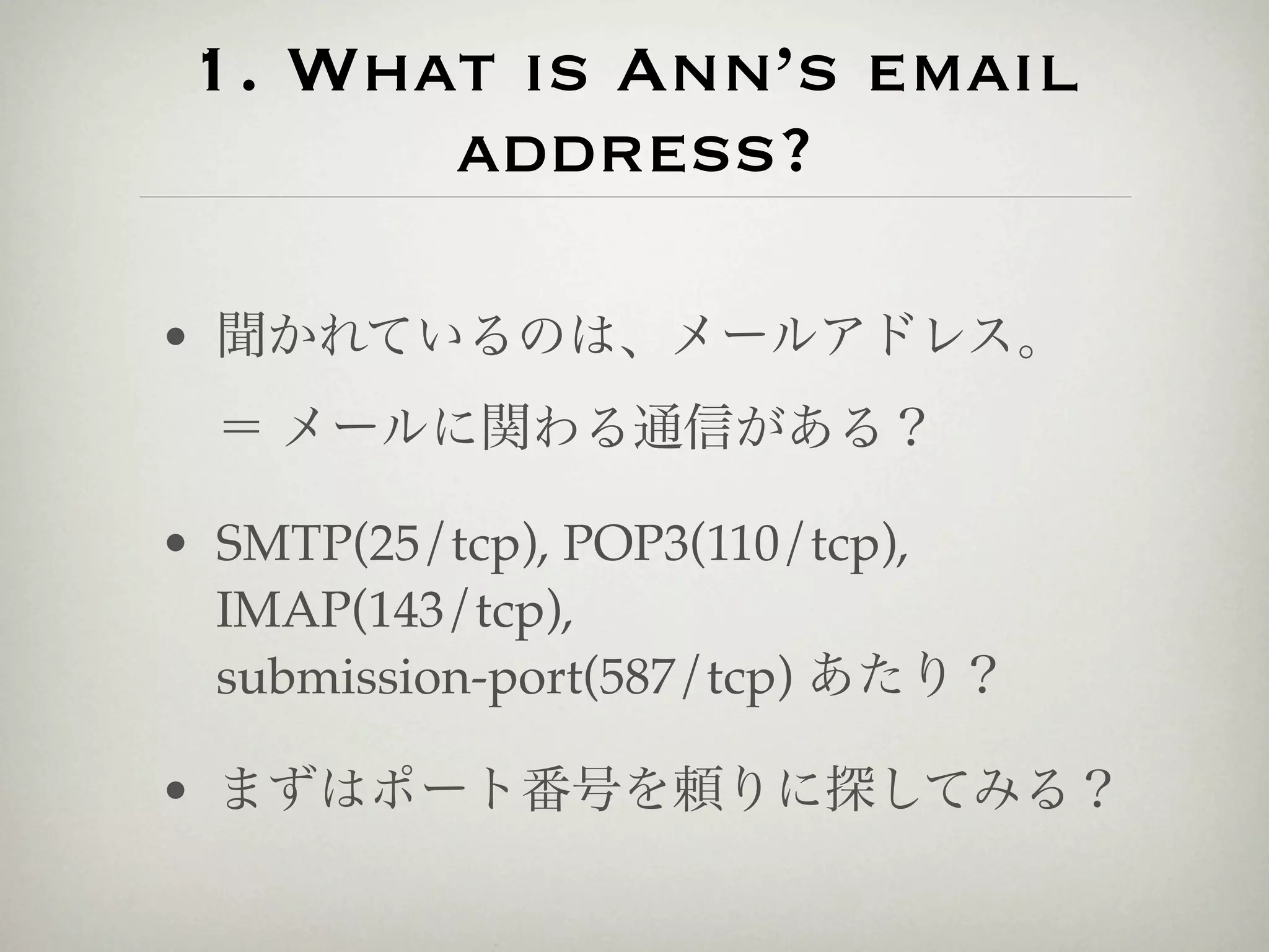1. What is Ann’s email
       address?

• 聞かれているのは、メールアドレス。
  ＝ メールに関わる通信がある？

• SMTP(25/tcp), POP3(110/tcp),
  IMAP(143/tcp),
  submission-port(587/tcp) あたり？

• まずはポート番号を頼りに探してみる？
 