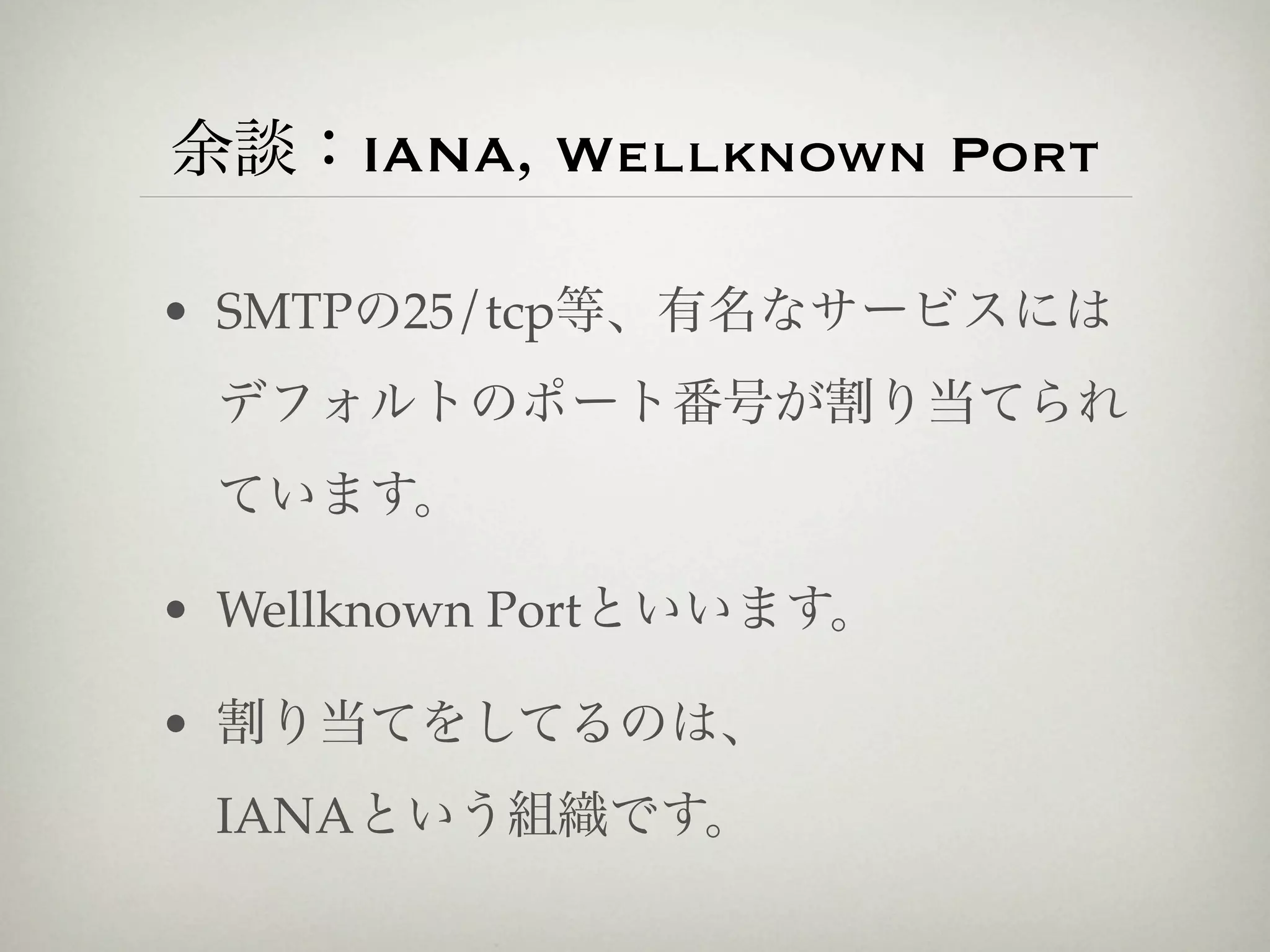 余談：IANA, Wellknown Port

• SMTPの25/tcp等、有名なサービスには
 デフォルトのポート番号が割り当てられ
 ています。

• Wellknown Portといいます。

• 割り当てをしてるのは、
 IANAという組織です。
 