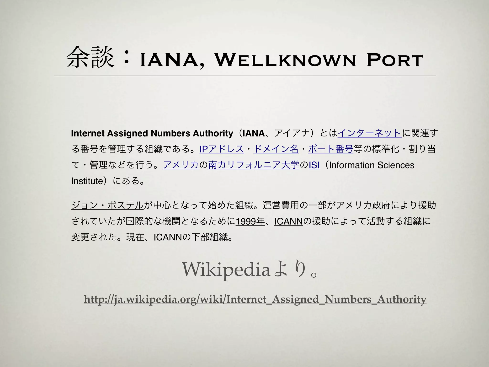 余談：IANA, Wellknown Port

Internet Assigned Numbers Authority（IANA、アイアナ）とはインターネットに関連す
る番号を管理する組織である。IPアドレス・ドメイン名・ポート番号等の標準化・割り当
て・管理などを行う。アメリカの南カリフォルニア大学のISI（Information Sciences
Institute）にある。

ジョン・ポステルが中心となって始めた組織。運営費用の一部がアメリカ政府により援助
されていたが国際的な機関となるために1999年、ICANNの援助によって活動する組織に
変更された。現在、ICANNの下部組織。


                    Wikipediaより。
  http://ja.wikipedia.org/wiki/Internet_Assigned_Numbers_Authority
 