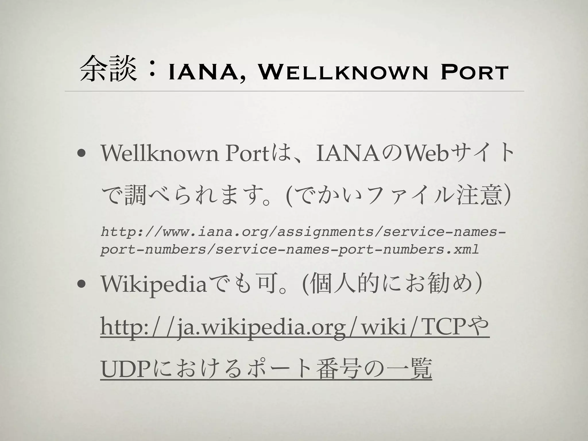 余談：IANA, Wellknown Port

• Wellknown Portは、IANAのWebサイト
 で調べられます。(でかいファイル注意）
 http://www.iana.org/assignments/service-names-
 port-numbers/service-names-port-numbers.xml

• Wikipediaでも可。(個人的にお勧め）
 http://ja.wikipedia.org/wiki/TCPや
 UDPにおけるポート番号の一覧
 