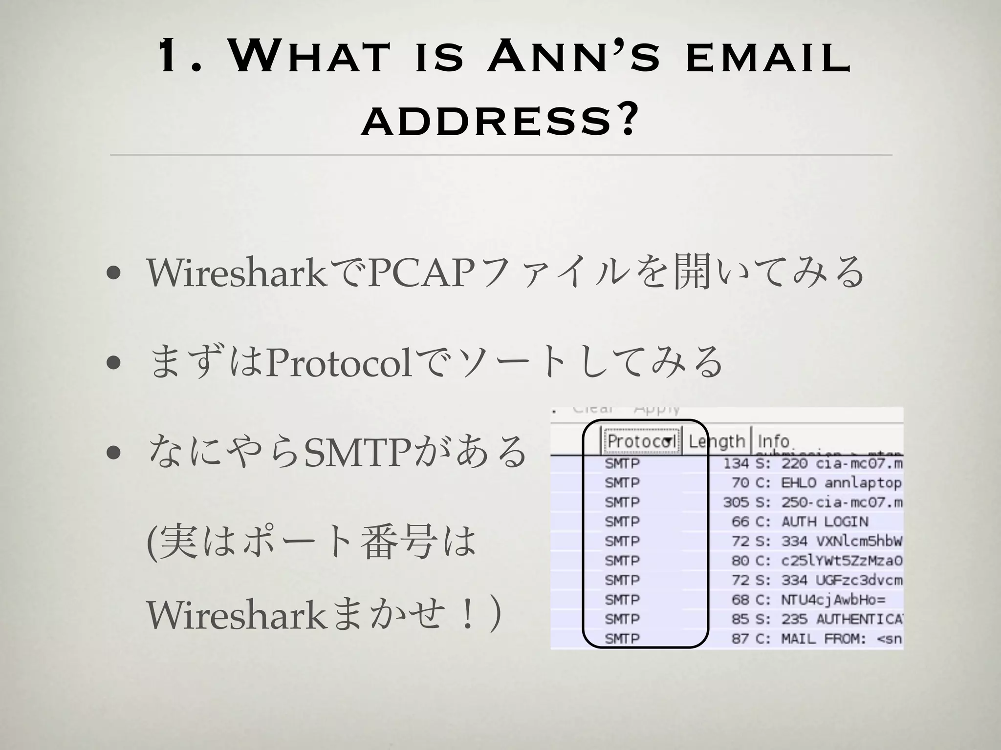 1. What is Ann’s email
       address?

• WiresharkでPCAPファイルを開いてみる

• まずはProtocolでソートしてみる

• なにやらSMTPがある

 (実はポート番号は
 Wiresharkまかせ！）
 
