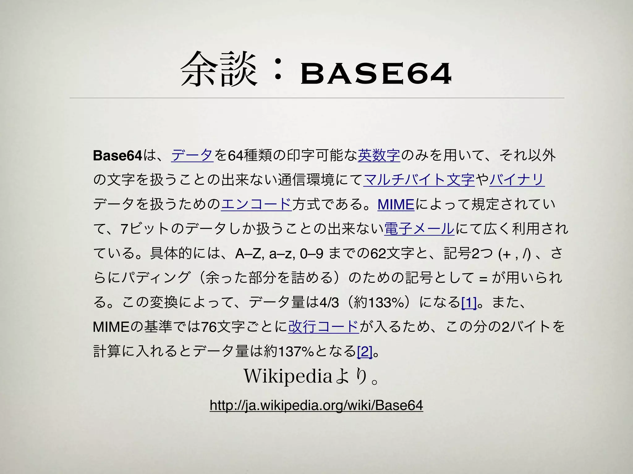 余談：BASE64
Base64は、データを64種類の印字可能な英数字のみを用いて、それ以外
の文字を扱うことの出来ない通信環境にてマルチバイト文字やバイナリ
データを扱うためのエンコード方式である。MIMEによって規定されてい
て、7ビットのデータしか扱うことの出来ない電子メールにて広く利用され
ている。具体的には、A–Z, a–z, 0–9 までの62文字と、記号2つ (+ , /) 、さ
らにパディング（余った部分を詰める）のための記号として = が用いられ
る。この変換によって、データ量は4/3（約133%）になる[1]。また、
MIMEの基準では76文字ごとに改行コードが入るため、この分の2バイトを
計算に入れるとデータ量は約137%となる[2]。
                Wikipediaより。
           http://ja.wikipedia.org/wiki/Base64
 