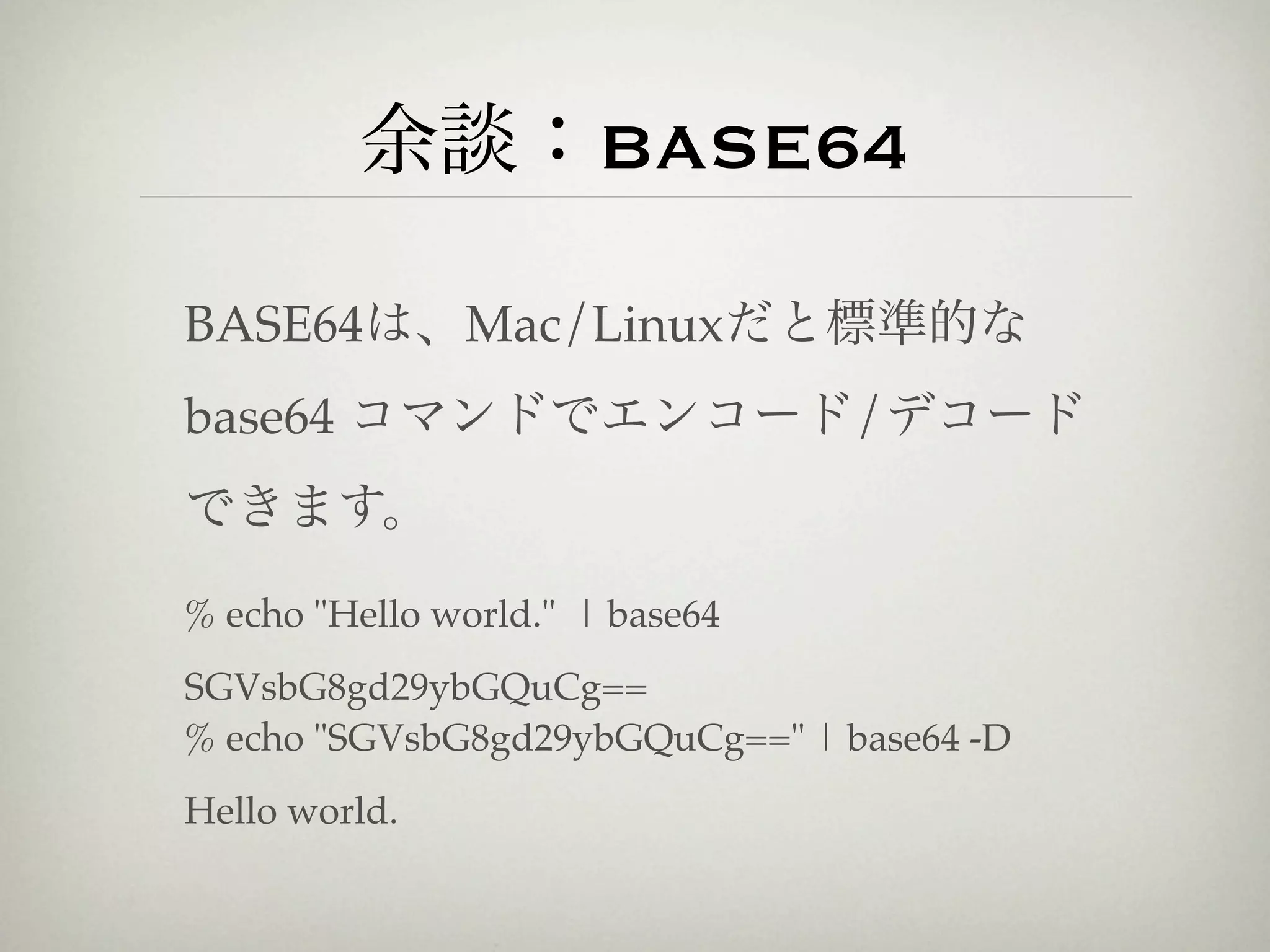 余談：BASE64

BASE64は、Mac/Linuxだと標準的な
base64 コマンドでエンコード/デコード
できます。

% echo "Hello world." | base64
SGVsbG8gd29ybGQuCg==
% echo "SGVsbG8gd29ybGQuCg==" | base64 -D
Hello world.
 