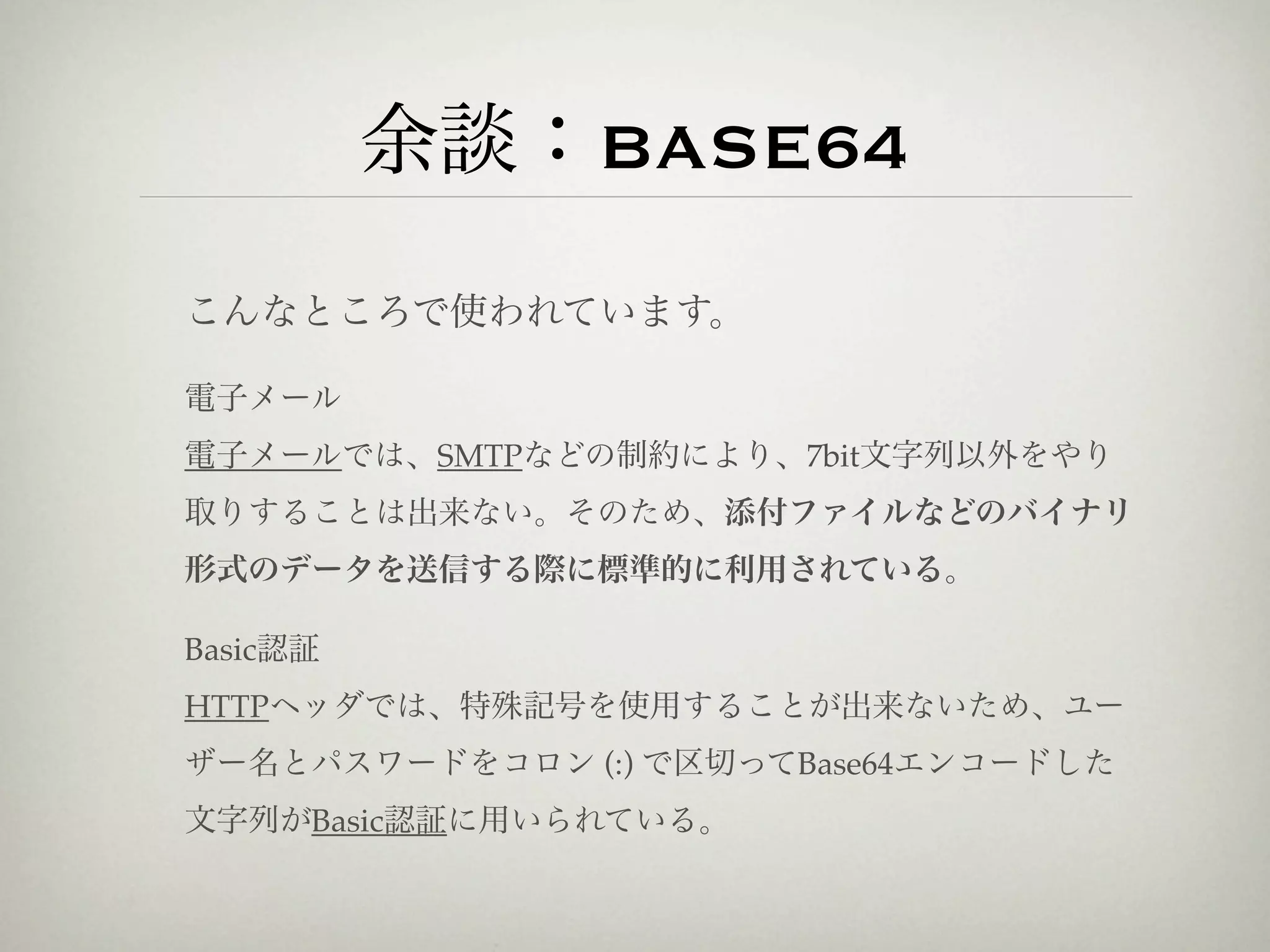 余談：BASE64
こんなところで使われています。

電子メール
電子メールでは、SMTPなどの制約により、7bit文字列以外をやり
取りすることは出来ない。そのため、添付ファイルなどのバイナリ
形式のデータを送信する際に標準的に利用されている。

Basic認証
HTTPヘッダでは、特殊記号を使用することが出来ないため、ユー
ザー名とパスワードをコロン (:) で区切ってBase64エンコードした
文字列がBasic認証に用いられている。
 