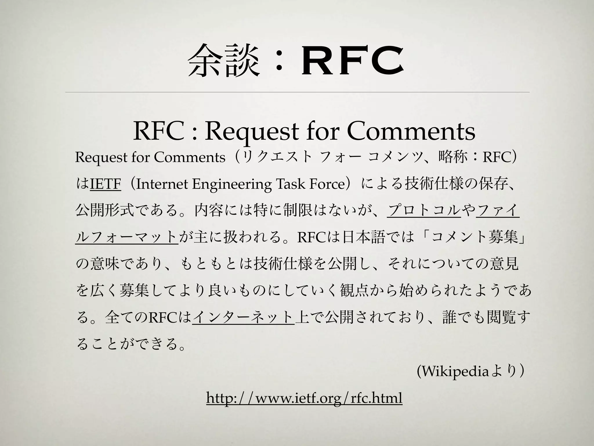 余談：RFC
      RFC : Request for Comments
Request for Comments（リクエスト フォー コメンツ、略称：RFC）
はIETF（Internet Engineering Task Force）による技術仕様の保存、
公開形式である。内容には特に制限はないが、プロトコルやファイ
ルフォーマットが主に扱われる。RFCは日本語では「コメント募集」
の意味であり、もともとは技術仕様を公開し、それについての意見
を広く募集してより良いものにしていく観点から始められたようであ
る。全てのRFCはインターネット上で公開されており、誰でも閲覧す
ることができる。
                                             (Wikipediaより）
              http://www.ietf.org/rfc.html
 