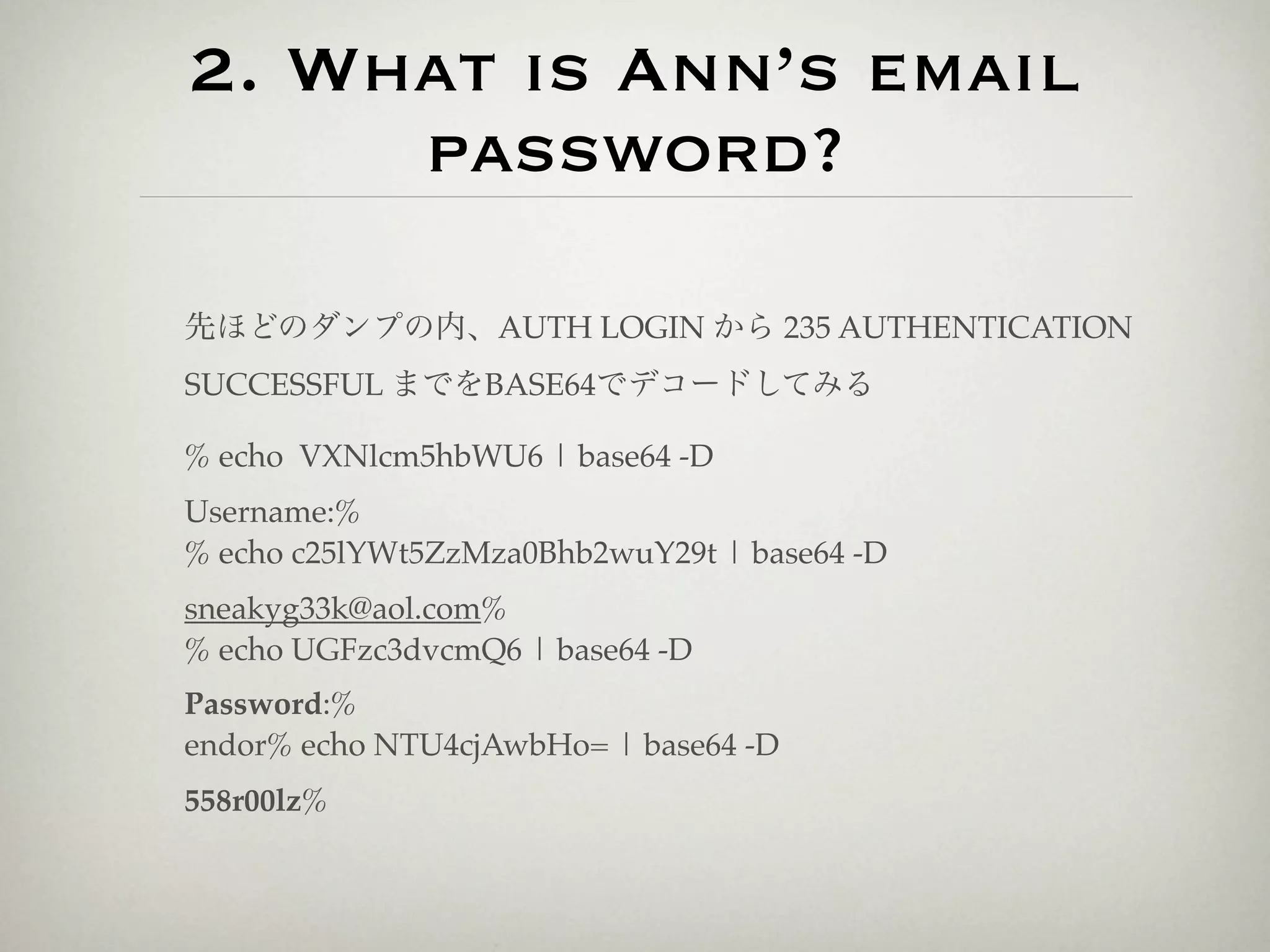 2. What is Ann’s email
     password?

先ほどのダンプの内、AUTH LOGIN から 235 AUTHENTICATION
SUCCESSFUL までをBASE64でデコードしてみる

% echo VXNlcm5hbWU6 | base64 -D
Username:%
% echo c25lYWt5ZzMza0Bhb2wuY29t | base64 -D
sneakyg33k@aol.com%
% echo UGFzc3dvcmQ6 | base64 -D
Password:%
endor% echo NTU4cjAwbHo= | base64 -D
558r00lz%
 