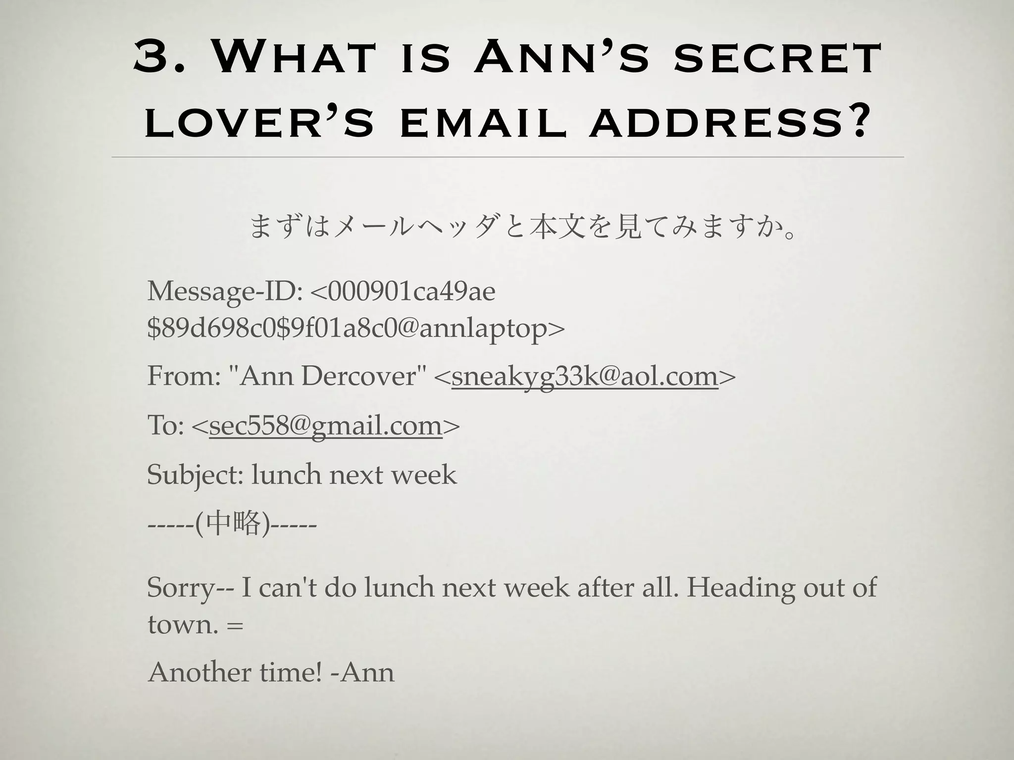 3. What is Ann’s secret
lover’s email address?
        まずはメールヘッダと本文を見てみますか。

Message-ID: <000901ca49ae
$89d698c0$9f01a8c0@annlaptop>
From: "Ann Dercover" <sneakyg33k@aol.com>
To: <sec558@gmail.com>
Subject: lunch next week
-----(中略)-----

Sorry-- I can't do lunch next week after all. Heading out of
town. =
Another time! -Ann
 