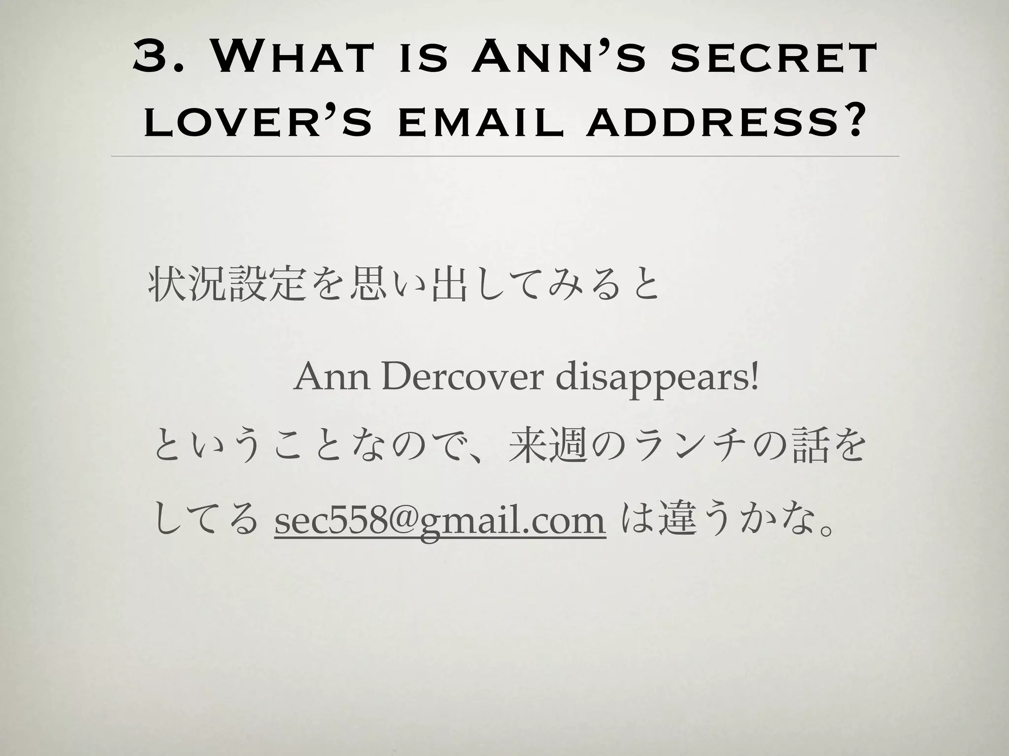 3. What is Ann’s secret
lover’s email address?

状況設定を思い出してみると

     Ann Dercover disappears!
ということなので、来週のランチの話を
してる sec558@gmail.com は違うかな。
 