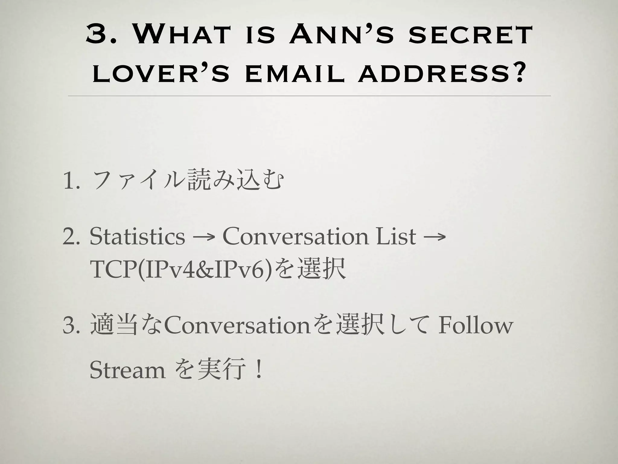 3. What is Ann’s secret
 lover’s email address?

1. ファイル読み込む

2. Statistics → Conversation List →
   TCP(IPv4&IPv6)を選択

3. 適当なConversationを選択して Follow
  Stream を実行！
 