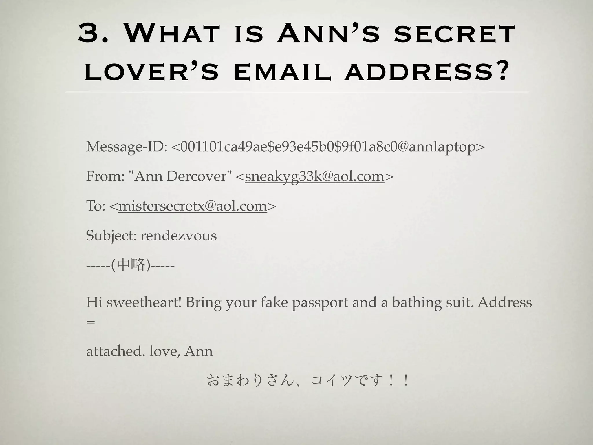 3. What is Ann’s secret
lover’s email address?
Message-ID: <001101ca49ae$e93e45b0$9f01a8c0@annlaptop>

From: "Ann Dercover" <sneakyg33k@aol.com>

To: <mistersecretx@aol.com>

Subject: rendezvous

-----(中略)-----

Hi sweetheart! Bring your fake passport and a bathing suit. Address
=

attached. love, Ann

                 おまわりさん、コイツです！！
 