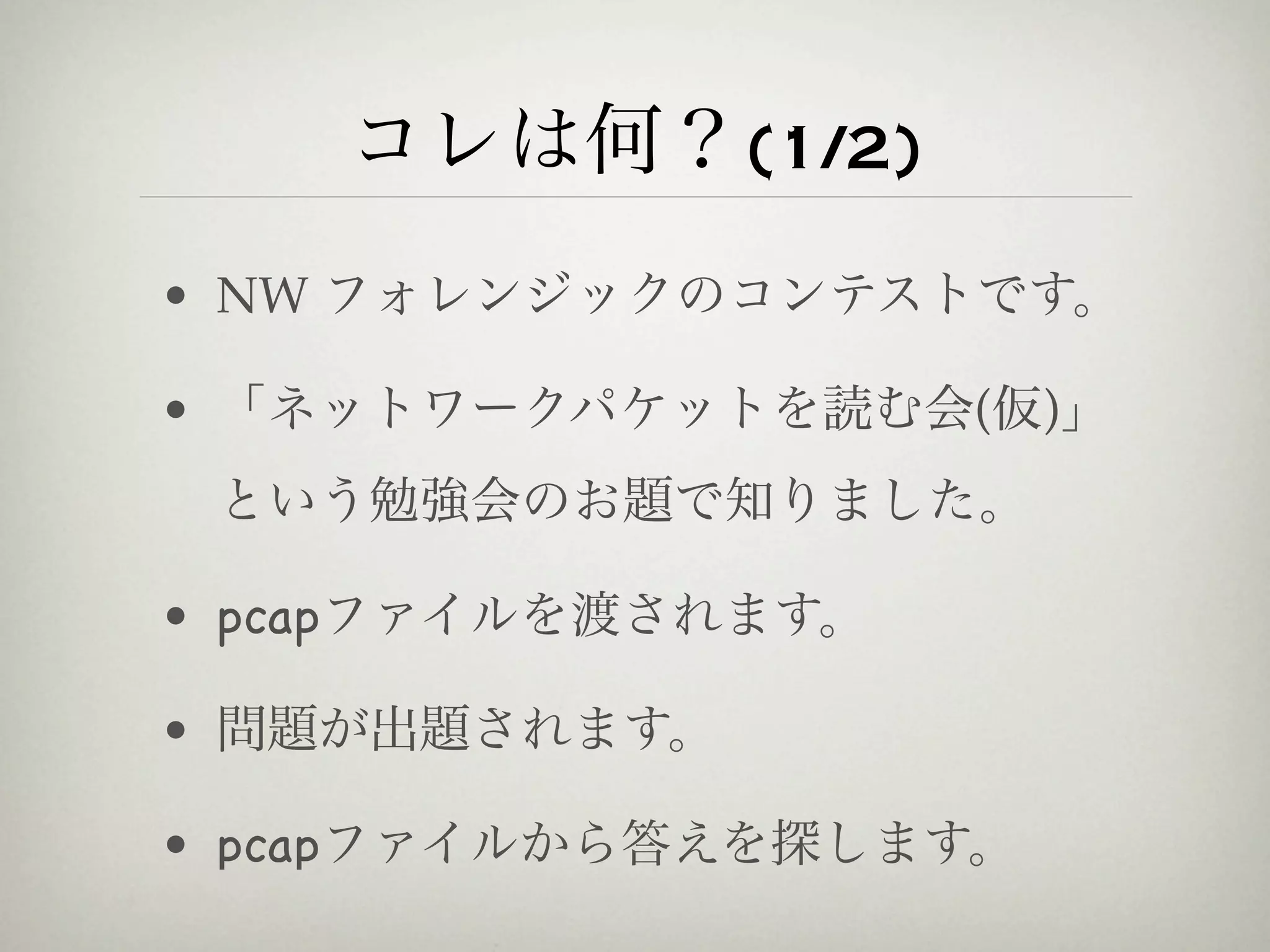 コレは何？(1/2)
• NW フォレンジックのコンテストです。

• 「ネットワークパケットを読む会(仮)」
 という勉強会のお題で知りました。

• pcapファイルを渡されます。

• 問題が出題されます。

• pcapファイルから答えを探します。
 
