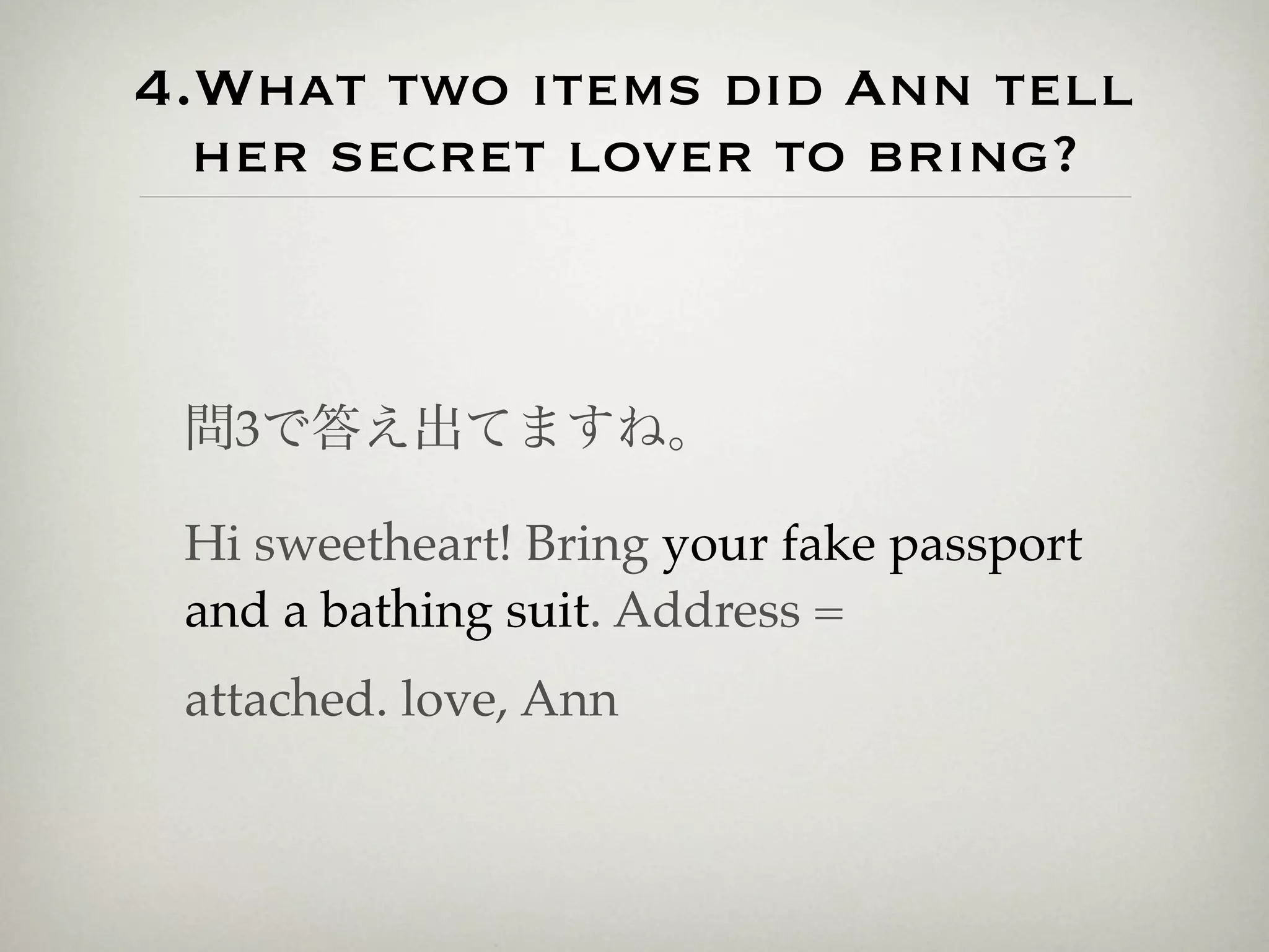 4.What two items did Ann tell
  her secret lover to bring?



 問3で答え出てますね。

 Hi sweetheart! Bring your fake passport
 and a bathing suit. Address =
 attached. love, Ann
 