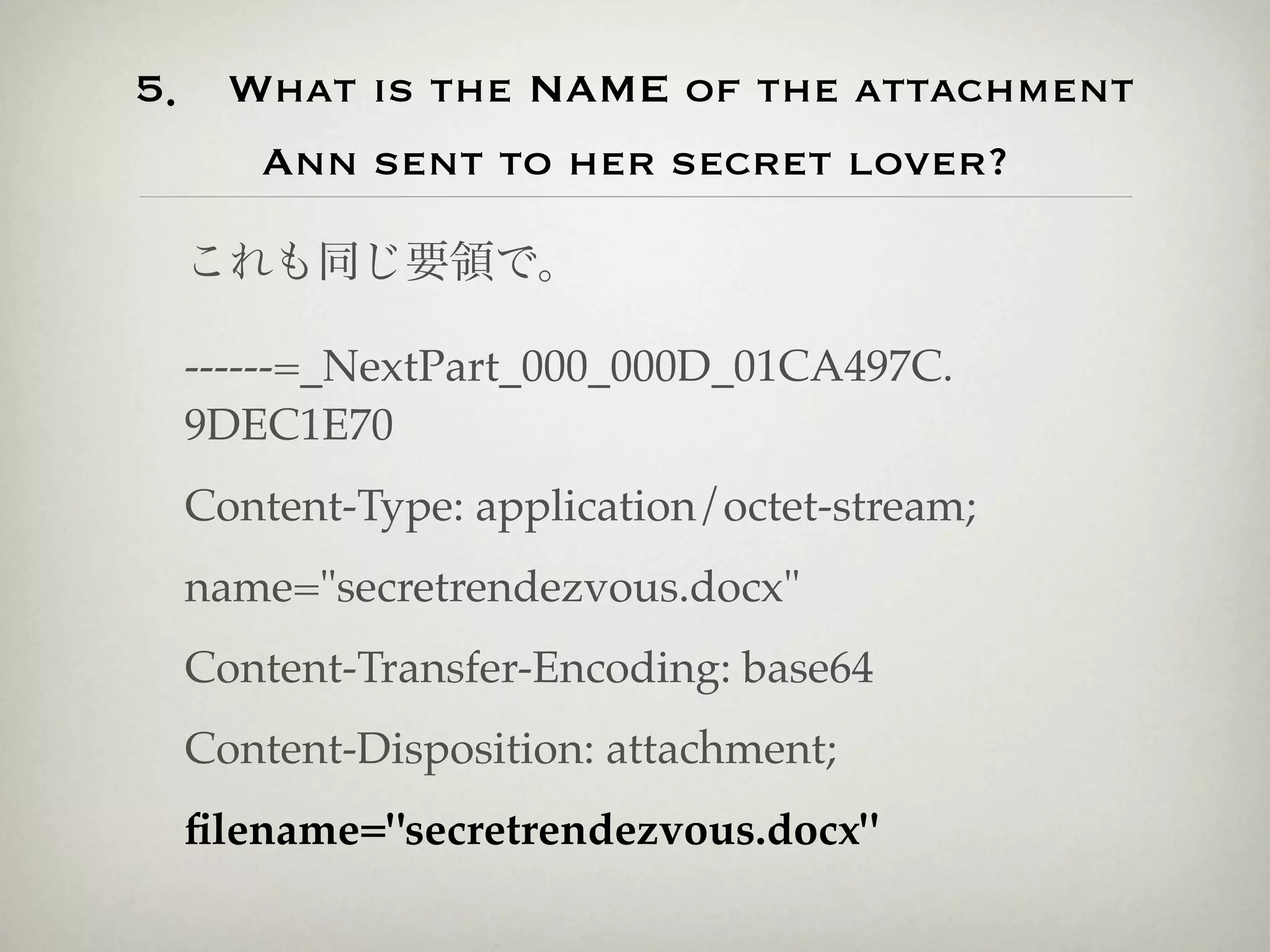 5． What is the NAME of the attachment
    Ann sent to her secret lover?

 これも同じ要領で。

 ------=_NextPart_000_000D_01CA497C.
 9DEC1E70
 Content-Type: application/octet-stream;
 name="secretrendezvous.docx"
 Content-Transfer-Encoding: base64
 Content-Disposition: attachment;
 ﬁlename="secretrendezvous.docx"
 