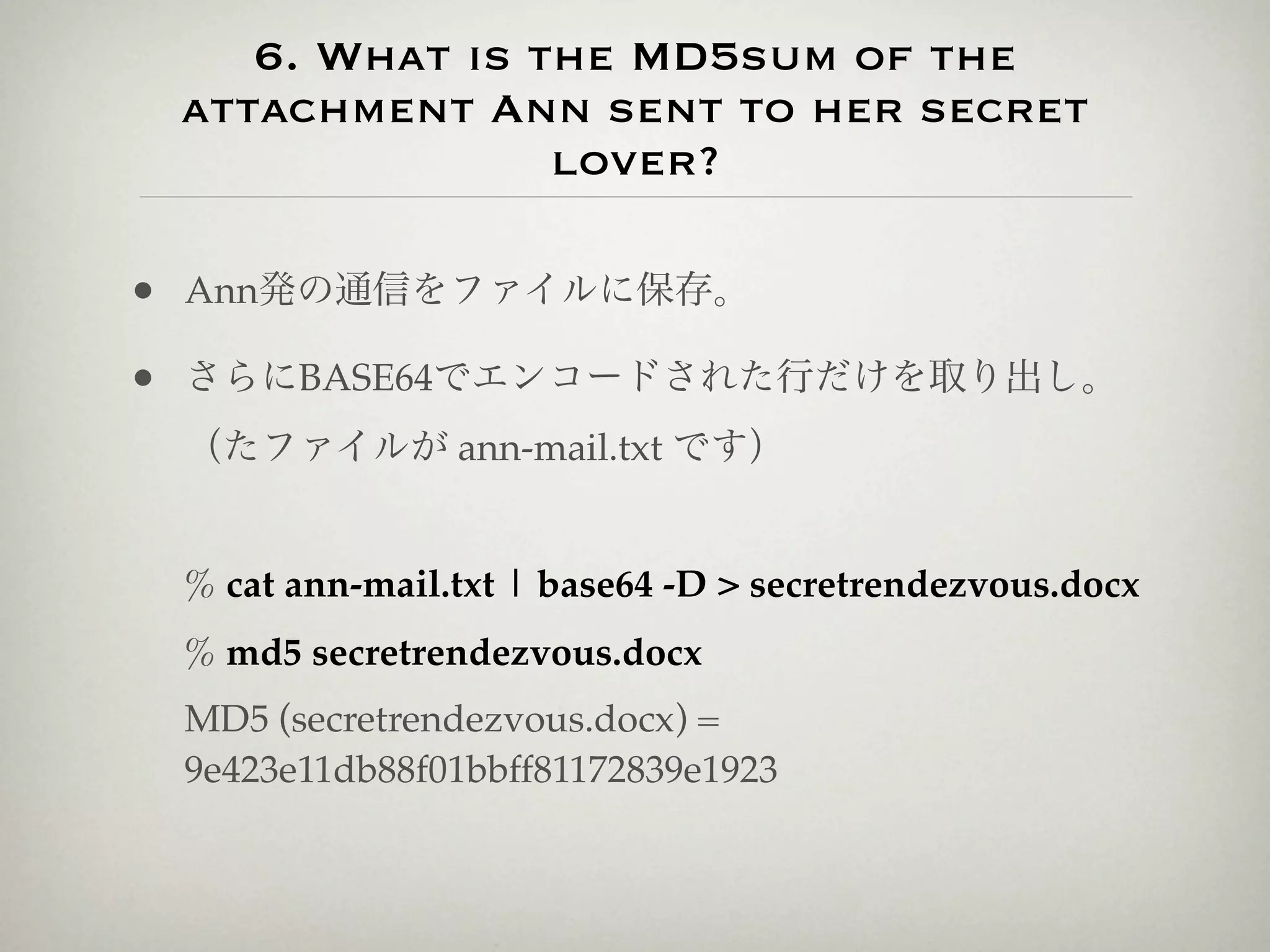 6. What is the MD5sum of the
 attachment Ann sent to her secret
                lover?

• Ann発の通信をファイルに保存。
• さらにBASE64でエンコードされた行だけを取り出し。
 （たファイルが ann-mail.txt です）


 % cat ann-mail.txt | base64 -D > secretrendezvous.docx
 % md5 secretrendezvous.docx
 MD5 (secretrendezvous.docx) =
 9e423e11db88f01bbff81172839e1923
 