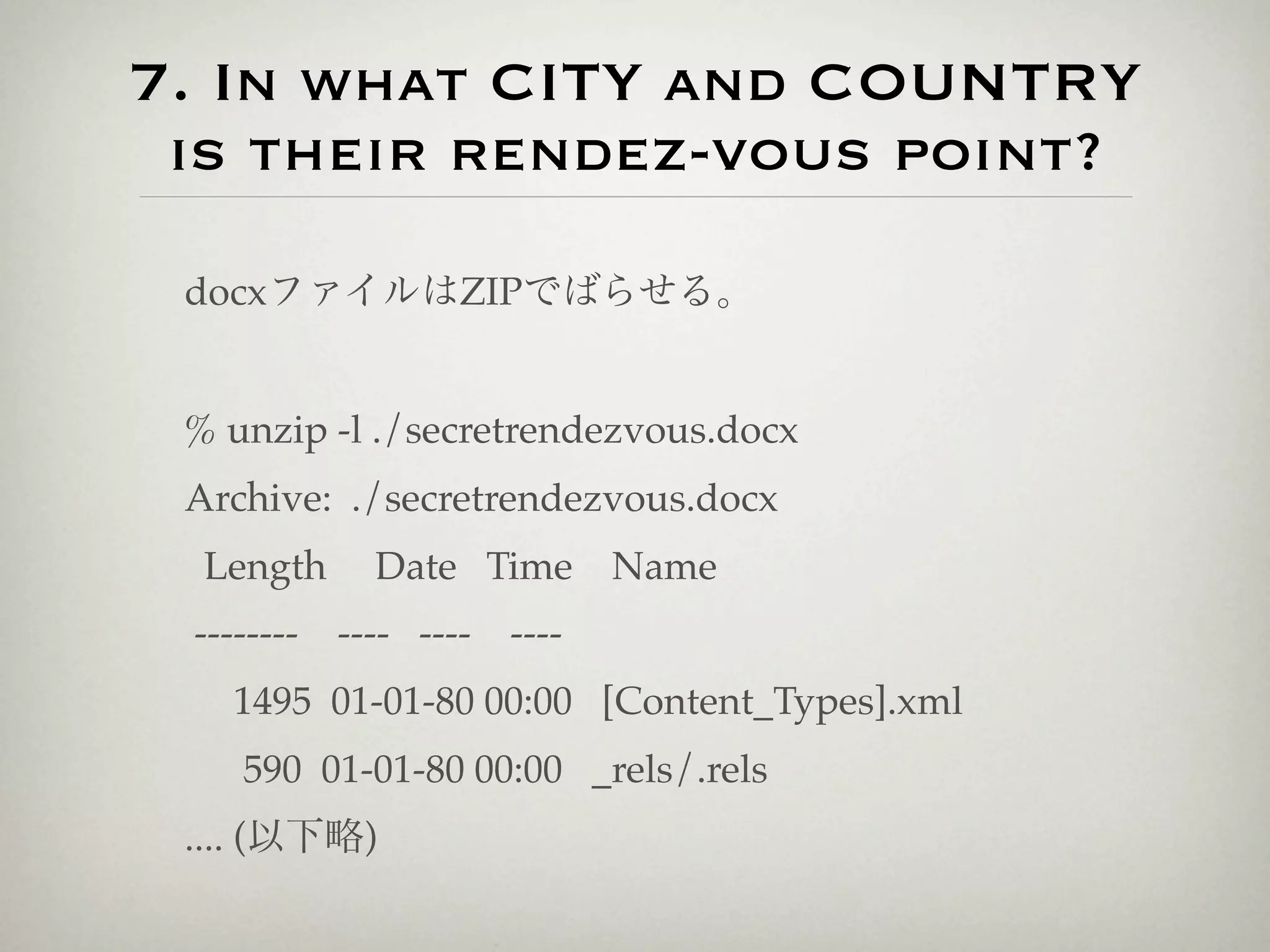7. In what CITY and COUNTRY
 is their rendez-vous point?

 docxファイルはZIPでばらせる。


 % unzip -l ./secretrendezvous.docx
 Archive: ./secretrendezvous.docx
  Length    Date Time      Name
 -------- ---- ---- ----
   1495 01-01-80 00:00 [Content_Types].xml
    590 01-01-80 00:00 _rels/.rels
 .... (以下略)
 