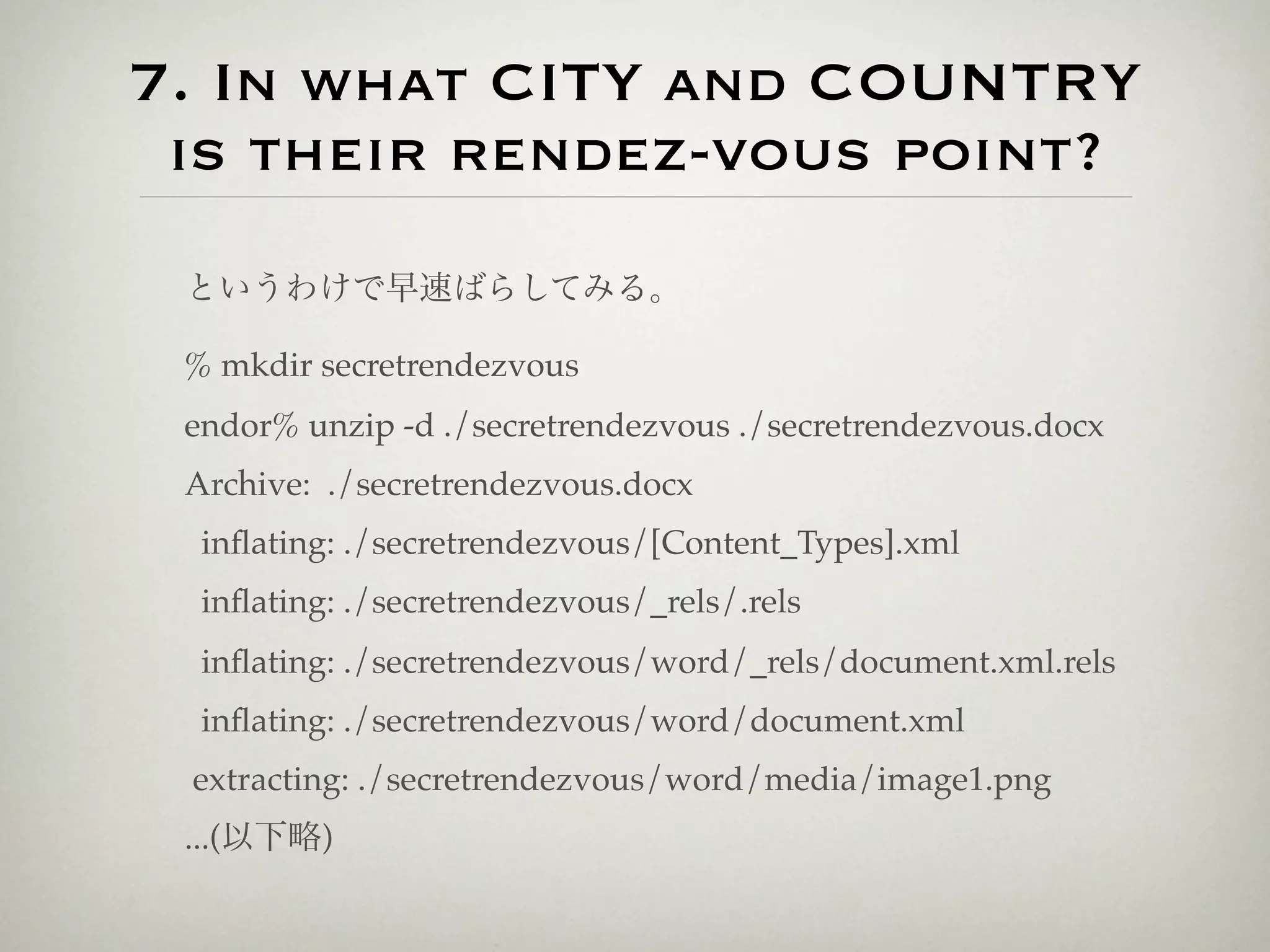 7. In what CITY and COUNTRY
 is their rendez-vous point?
 というわけで早速ばらしてみる。

 % mkdir secretrendezvous
 endor% unzip -d ./secretrendezvous ./secretrendezvous.docx
 Archive: ./secretrendezvous.docx
  inﬂating: ./secretrendezvous/[Content_Types].xml
  inﬂating: ./secretrendezvous/_rels/.rels
  inﬂating: ./secretrendezvous/word/_rels/document.xml.rels
  inﬂating: ./secretrendezvous/word/document.xml
 extracting: ./secretrendezvous/word/media/image1.png
 ...(以下略)
 