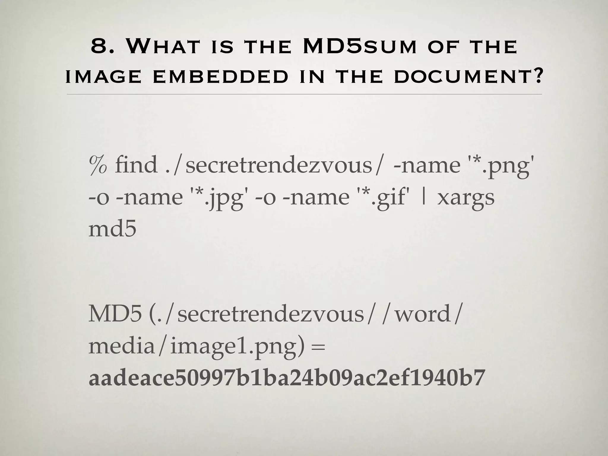 8. What is the MD5sum of the
image embedded in the document?


 % ﬁnd ./secretrendezvous/ -name '*.png'
 -o -name '*.jpg' -o -name '*.gif' | xargs
 md5


 MD5 (./secretrendezvous//word/
 media/image1.png) =
 aadeace50997b1ba24b09ac2ef1940b7
 