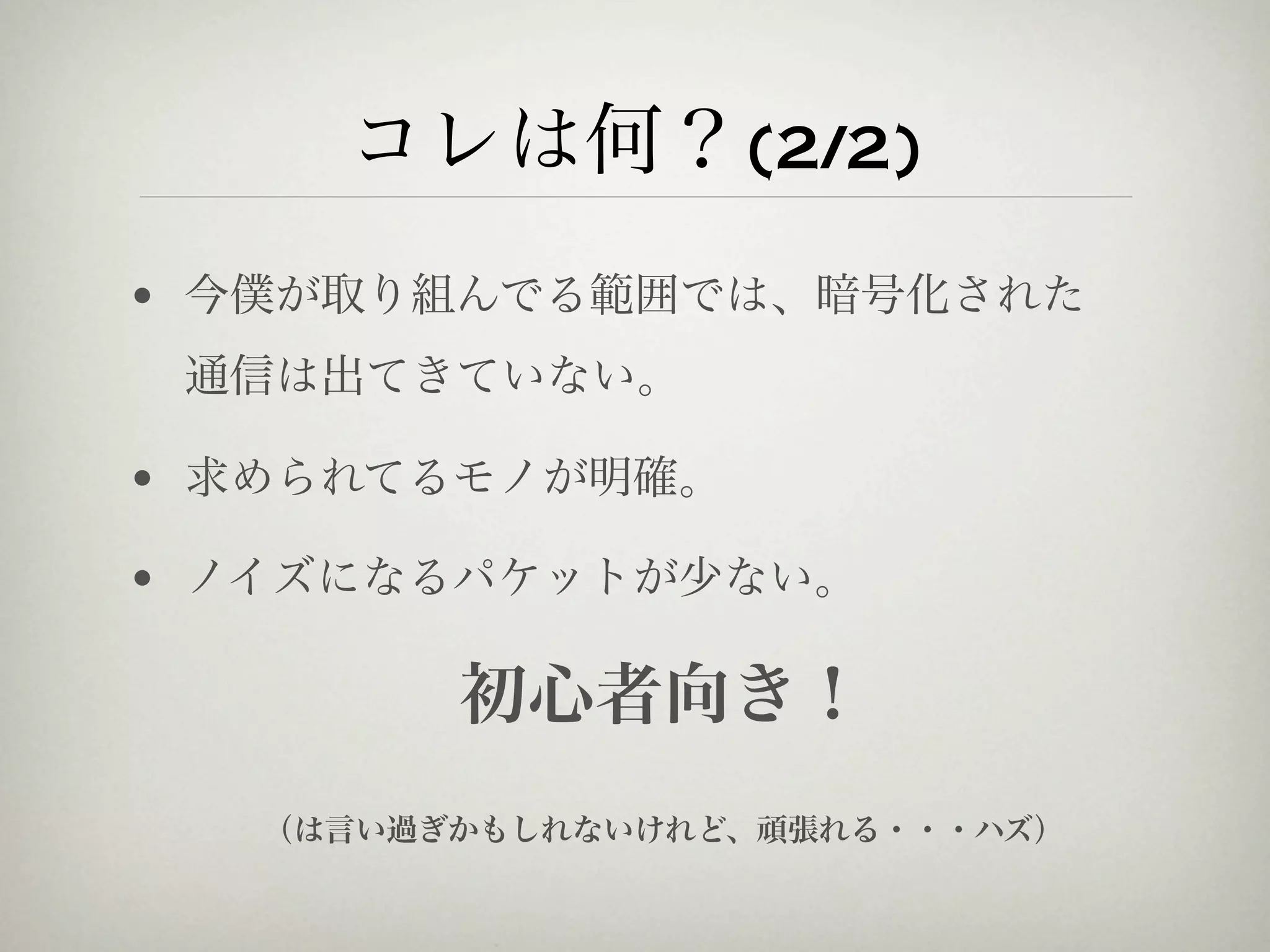 コレは何？(2/2)
• 今僕が取り組んでる範囲では、暗号化された
 通信は出てきていない。

• 求められてるモノが明確。

• ノイズになるパケットが少ない。

         初心者向き！
   （は言い過ぎかもしれないけれど、頑張れる・・・ハズ）
 