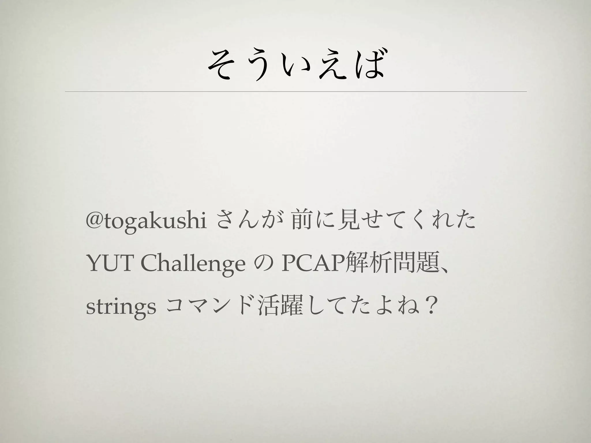 そういえば



@togakushi さんが 前に見せてくれた
YUT Challenge の PCAP解析問題、
strings コマンド活躍してたよね？
 