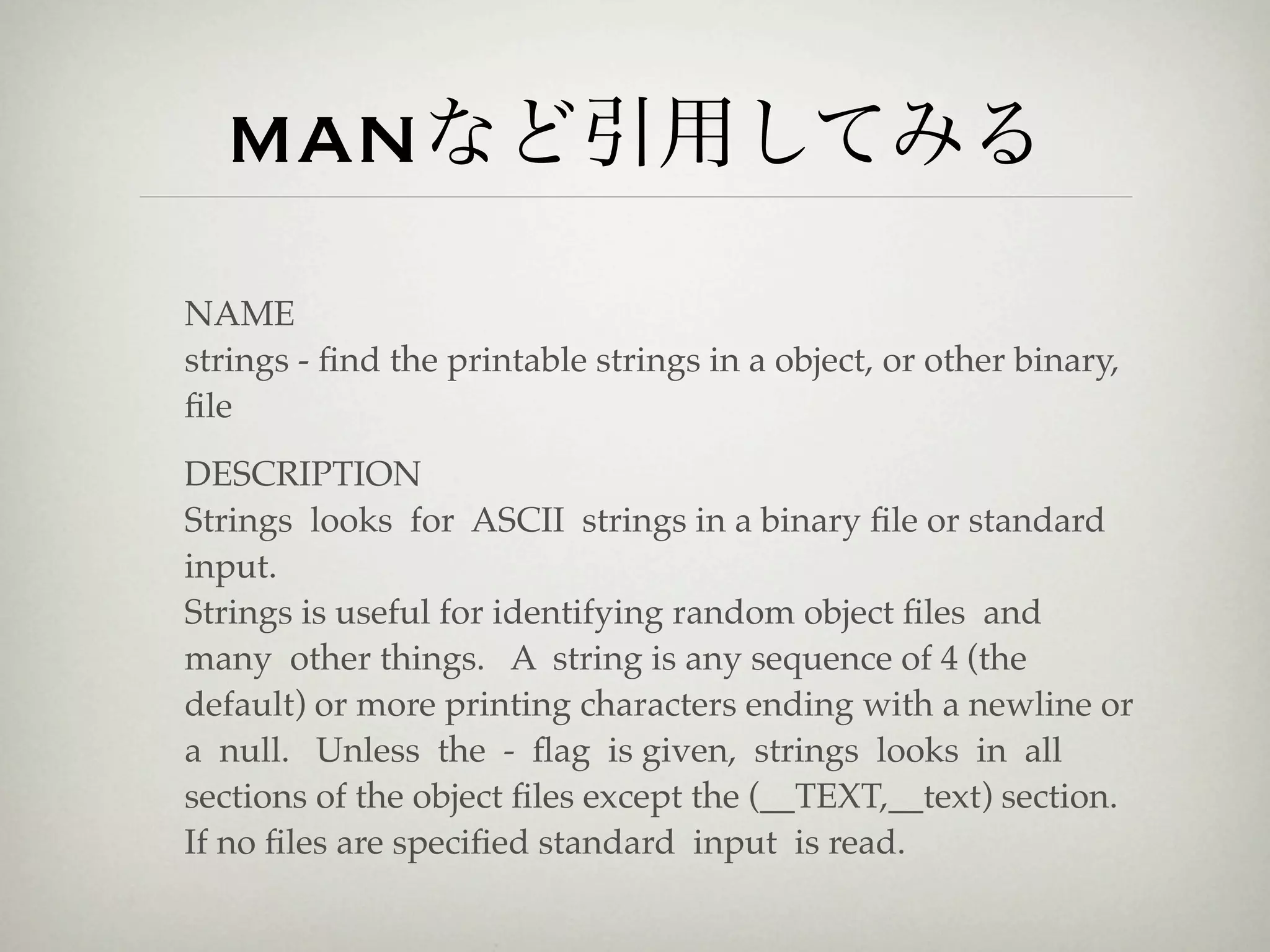 manなど引用してみる
NAME
strings - ﬁnd the printable strings in a object, or other binary,
ﬁle
DESCRIPTION
Strings looks for ASCII strings in a binary ﬁle or standard
input.
Strings is useful for identifying random object ﬁles and
many other things. A string is any sequence of 4 (the
default) or more printing characters ending with a newline or
a null. Unless the - ﬂag is given, strings looks in all
sections of the object ﬁles except the (__TEXT,__text) section.
If no ﬁles are speciﬁed standard input is read.
 