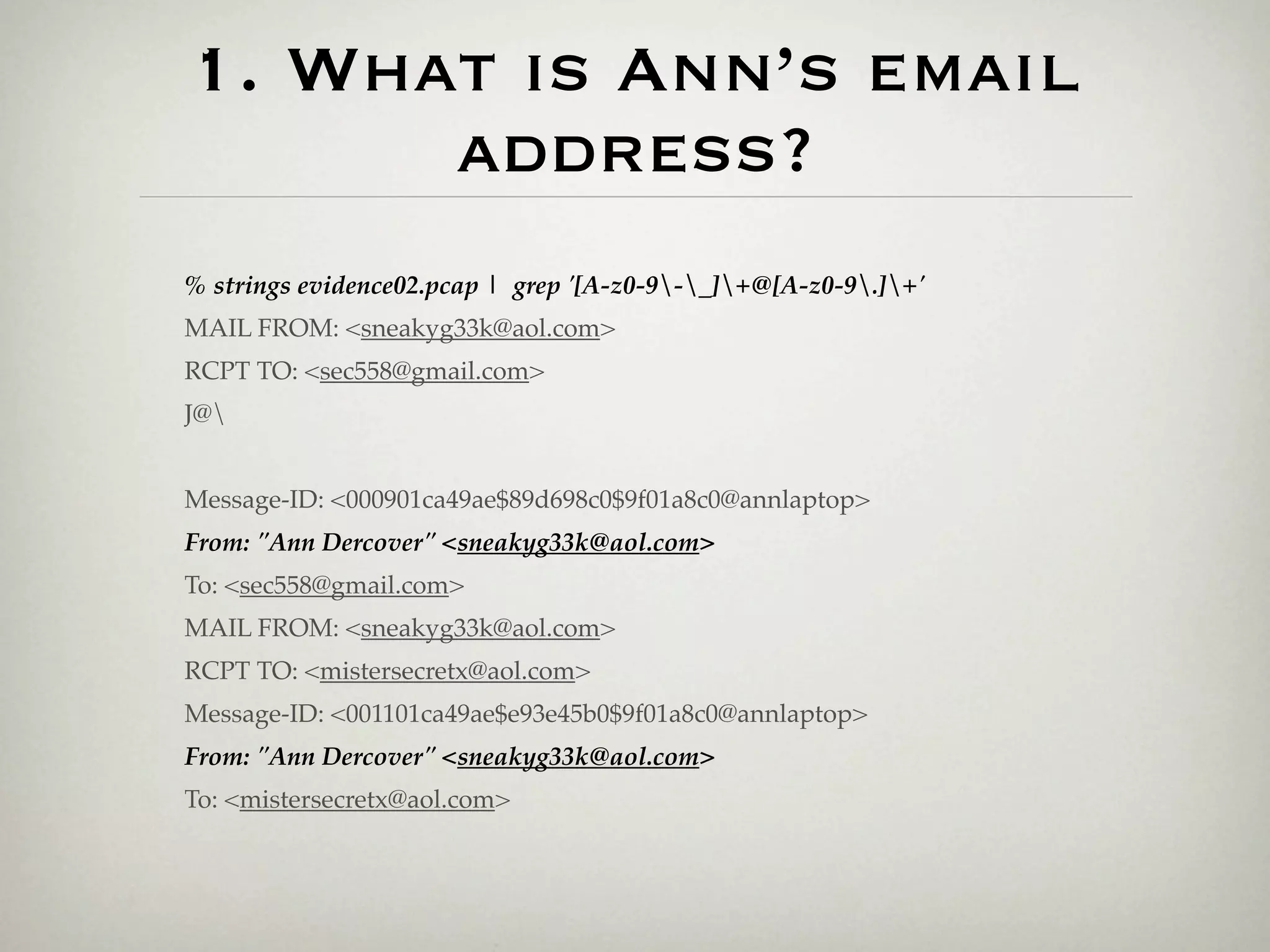 1. What is Ann’s email
      address?
% strings evidence02.pcap | grep '[A-z0-9-_]+@[A-z0-9.]+'
MAIL FROM: <sneakyg33k@aol.com>
RCPT TO: <sec558@gmail.com>
J@


Message-ID: <000901ca49ae$89d698c0$9f01a8c0@annlaptop>
From: "Ann Dercover" <sneakyg33k@aol.com>
To: <sec558@gmail.com>
MAIL FROM: <sneakyg33k@aol.com>
RCPT TO: <mistersecretx@aol.com>
Message-ID: <001101ca49ae$e93e45b0$9f01a8c0@annlaptop>
From: "Ann Dercover" <sneakyg33k@aol.com>
To: <mistersecretx@aol.com>
 