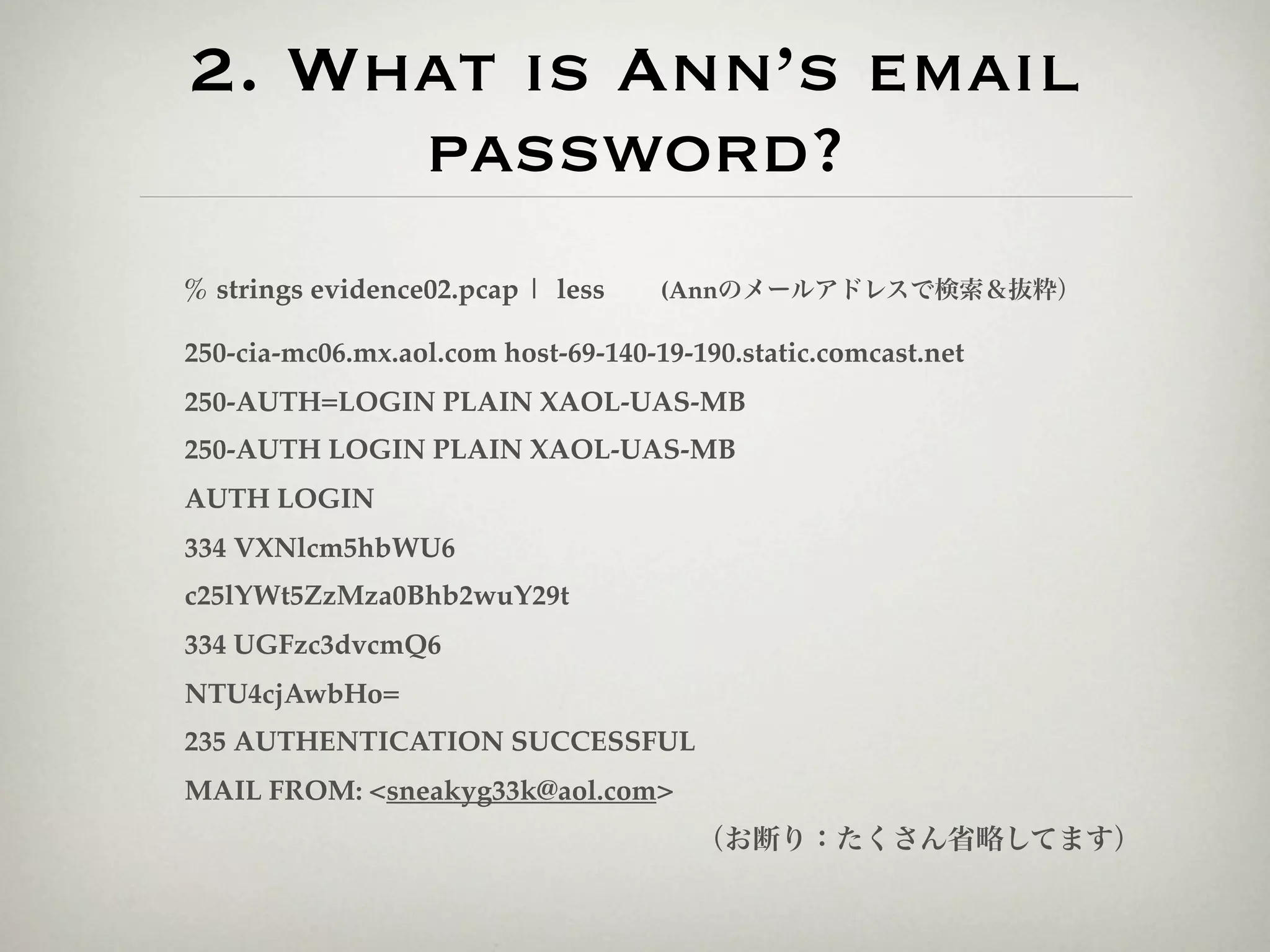 2. What is Ann’s email
     password?
% strings evidence02.pcap | less  (Annのメールアドレスで検索＆抜粋）

250-cia-mc06.mx.aol.com host-69-140-19-190.static.comcast.net
250-AUTH=LOGIN PLAIN XAOL-UAS-MB
250-AUTH LOGIN PLAIN XAOL-UAS-MB
AUTH LOGIN
334 VXNlcm5hbWU6
c25lYWt5ZzMza0Bhb2wuY29t
334 UGFzc3dvcmQ6
NTU4cjAwbHo=
235 AUTHENTICATION SUCCESSFUL
MAIL FROM: <sneakyg33k@aol.com>
                                        （お断り：たくさん省略してます）
 