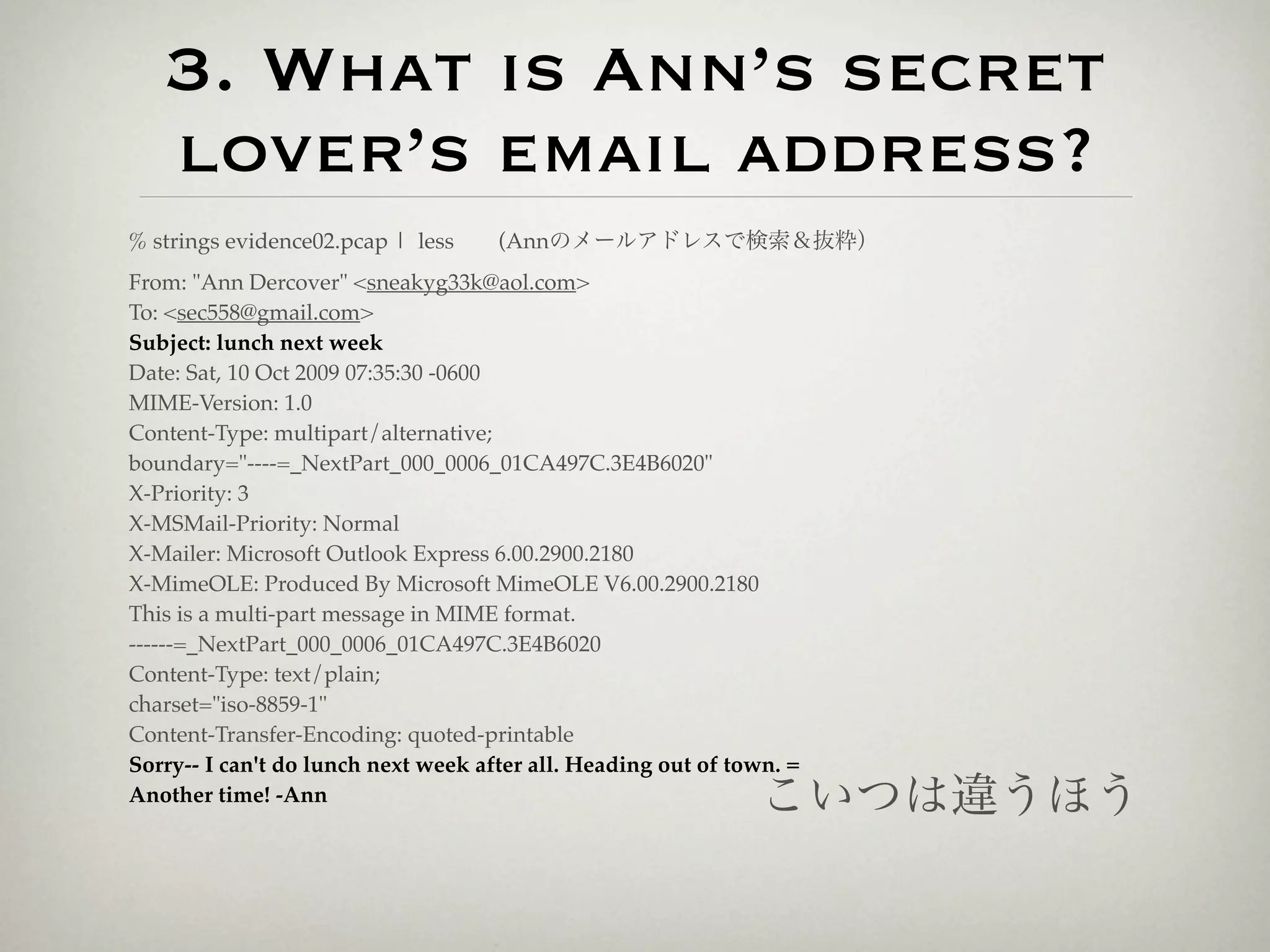 3. What is Ann’s secret
   lover’s email address?
% strings evidence02.pcap | less  (Annのメールアドレスで検索＆抜粋）
From: "Ann Dercover" <sneakyg33k@aol.com>
To: <sec558@gmail.com>
Subject: lunch next week
Date: Sat, 10 Oct 2009 07:35:30 -0600
MIME-Version: 1.0
Content-Type: multipart/alternative;
boundary="----=_NextPart_000_0006_01CA497C.3E4B6020"
X-Priority: 3
X-MSMail-Priority: Normal
X-Mailer: Microsoft Outlook Express 6.00.2900.2180
X-MimeOLE: Produced By Microsoft MimeOLE V6.00.2900.2180
This is a multi-part message in MIME format.
------=_NextPart_000_0006_01CA497C.3E4B6020
Content-Type: text/plain;
charset="iso-8859-1"
Content-Transfer-Encoding: quoted-printable
Sorry-- I can't do lunch next week after all. Heading out of town. =
Another time! -Ann                                             こいつは違うほう
 