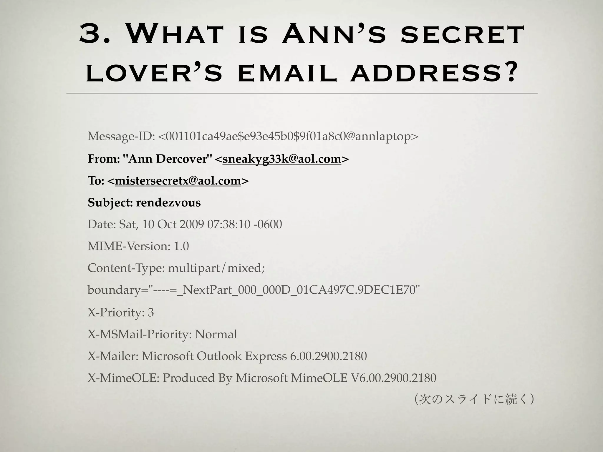 3. What is Ann’s secret
lover’s email address?
Message-ID: <001101ca49ae$e93e45b0$9f01a8c0@annlaptop>
From: "Ann Dercover" <sneakyg33k@aol.com>
To: <mistersecretx@aol.com>
Subject: rendezvous
Date: Sat, 10 Oct 2009 07:38:10 -0600
MIME-Version: 1.0
Content-Type: multipart/mixed;
boundary="----=_NextPart_000_000D_01CA497C.9DEC1E70"
X-Priority: 3
X-MSMail-Priority: Normal
X-Mailer: Microsoft Outlook Express 6.00.2900.2180
X-MimeOLE: Produced By Microsoft MimeOLE V6.00.2900.2180
                                                     （次のスライドに続く）
 