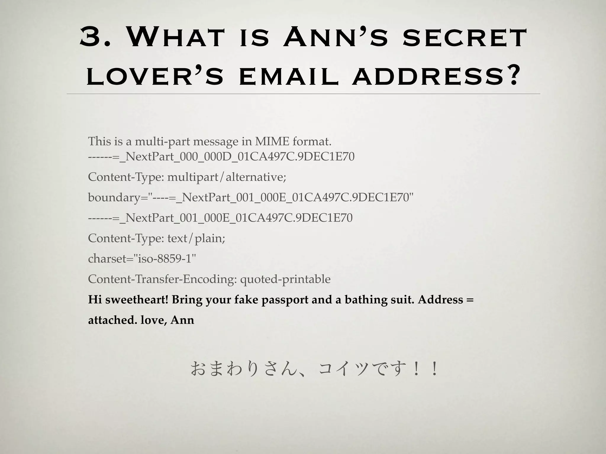 3. What is Ann’s secret
lover’s email address?
This is a multi-part message in MIME format.
------=_NextPart_000_000D_01CA497C.9DEC1E70
Content-Type: multipart/alternative;
boundary="----=_NextPart_001_000E_01CA497C.9DEC1E70"
------=_NextPart_001_000E_01CA497C.9DEC1E70
Content-Type: text/plain;
charset="iso-8859-1"
Content-Transfer-Encoding: quoted-printable
Hi sweetheart! Bring your fake passport and a bathing suit. Address =
attached. love, Ann



                  おまわりさん、コイツです！！
 