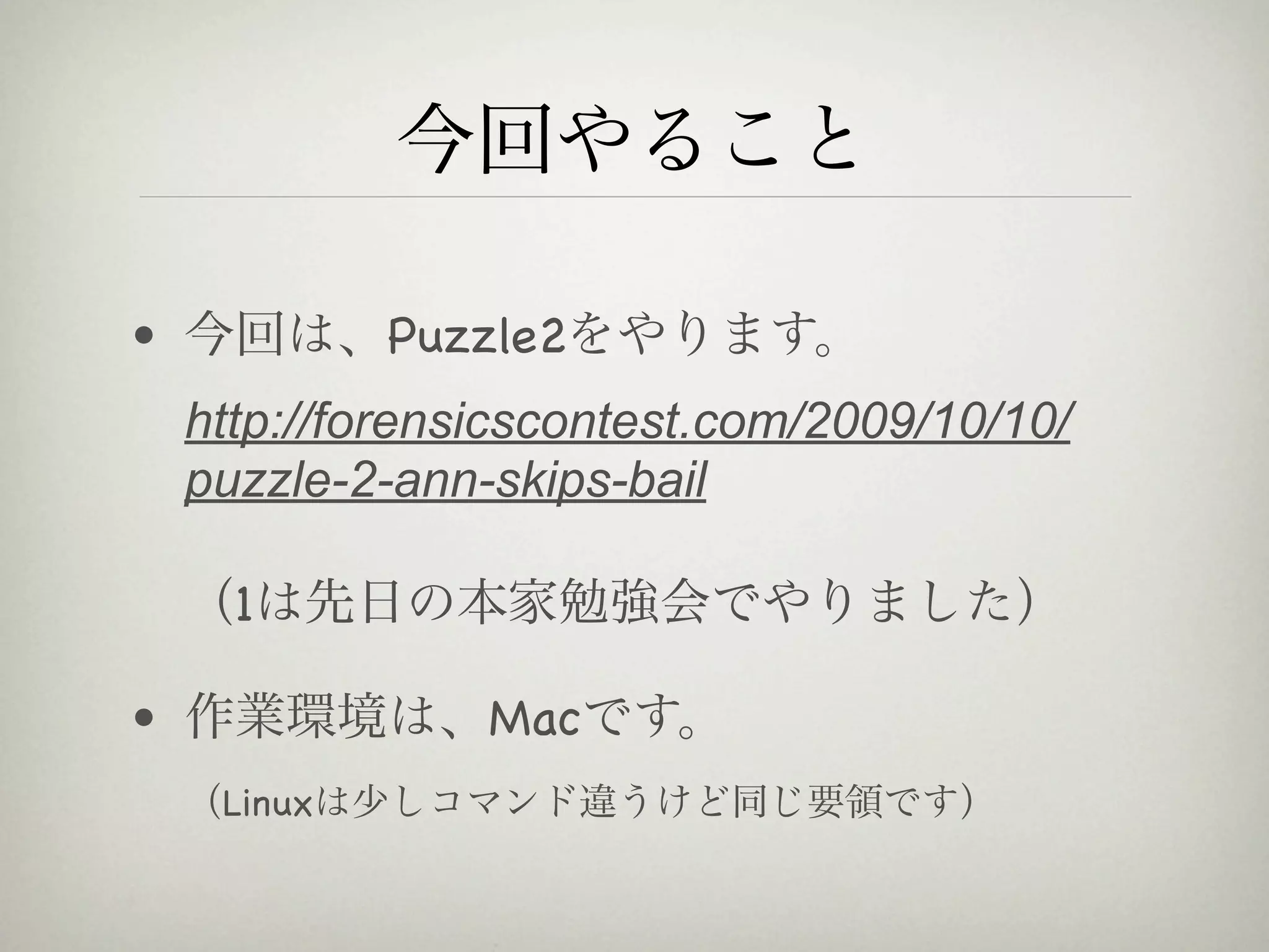 今回やること

• 今回は、Puzzle2をやります。
 http://forensicscontest.com/2009/10/10/
 puzzle-2-ann-skips-bail

 （1は先日の本家勉強会でやりました）

• 作業環境は、Macです。
 （Linuxは少しコマンド違うけど同じ要領です）
 