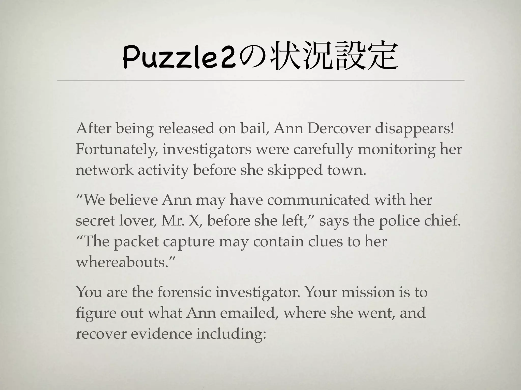 Puzzle2の状況設定

After being released on bail, Ann Dercover disappears!
Fortunately, investigators were carefully monitoring her
network activity before she skipped town.
“We believe Ann may have communicated with her
secret lover, Mr. X, before she left,” says the police chief.
“The packet capture may contain clues to her
whereabouts.”
You are the forensic investigator. Your mission is to
ﬁgure out what Ann emailed, where she went, and
recover evidence including:
 