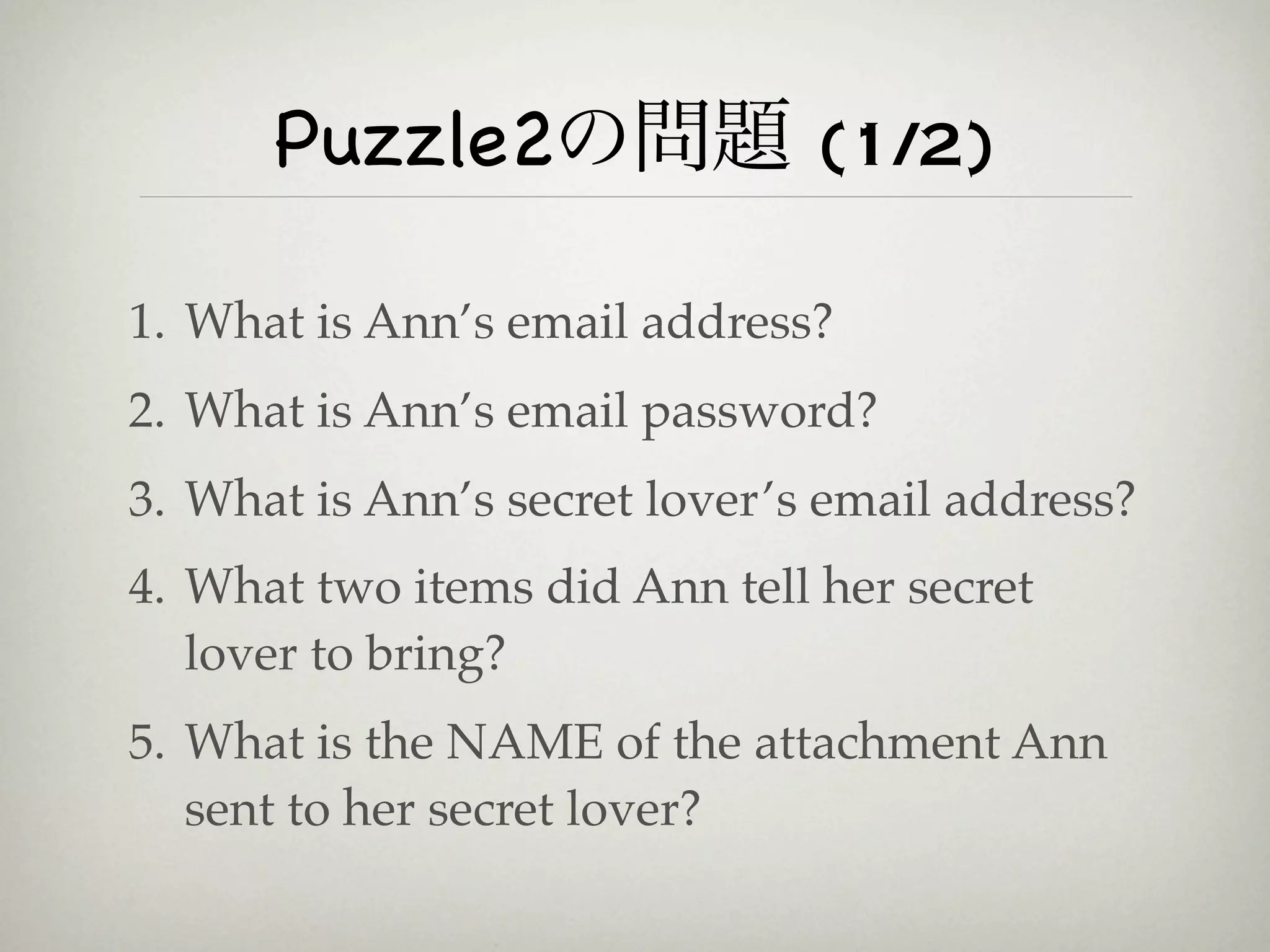 Puzzle2の問題 (1/2)

1. What is Ann’s email address?
2. What is Ann’s email password?
3. What is Ann’s secret lover’s email address?
4. What two items did Ann tell her secret
   lover to bring?
5. What is the NAME of the attachment Ann
   sent to her secret lover?
 