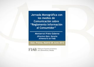 Jornada Monográfica con
      los medios de
   Comunicación sobre
“Reglamento Información
     al Consumidor”

    Montserrat Prieto Goberna
      (Directora Dpto. Derecho
        Alimentario de FIAB)

Asoc. Prensa, Madrid 28 Junio 2012
 