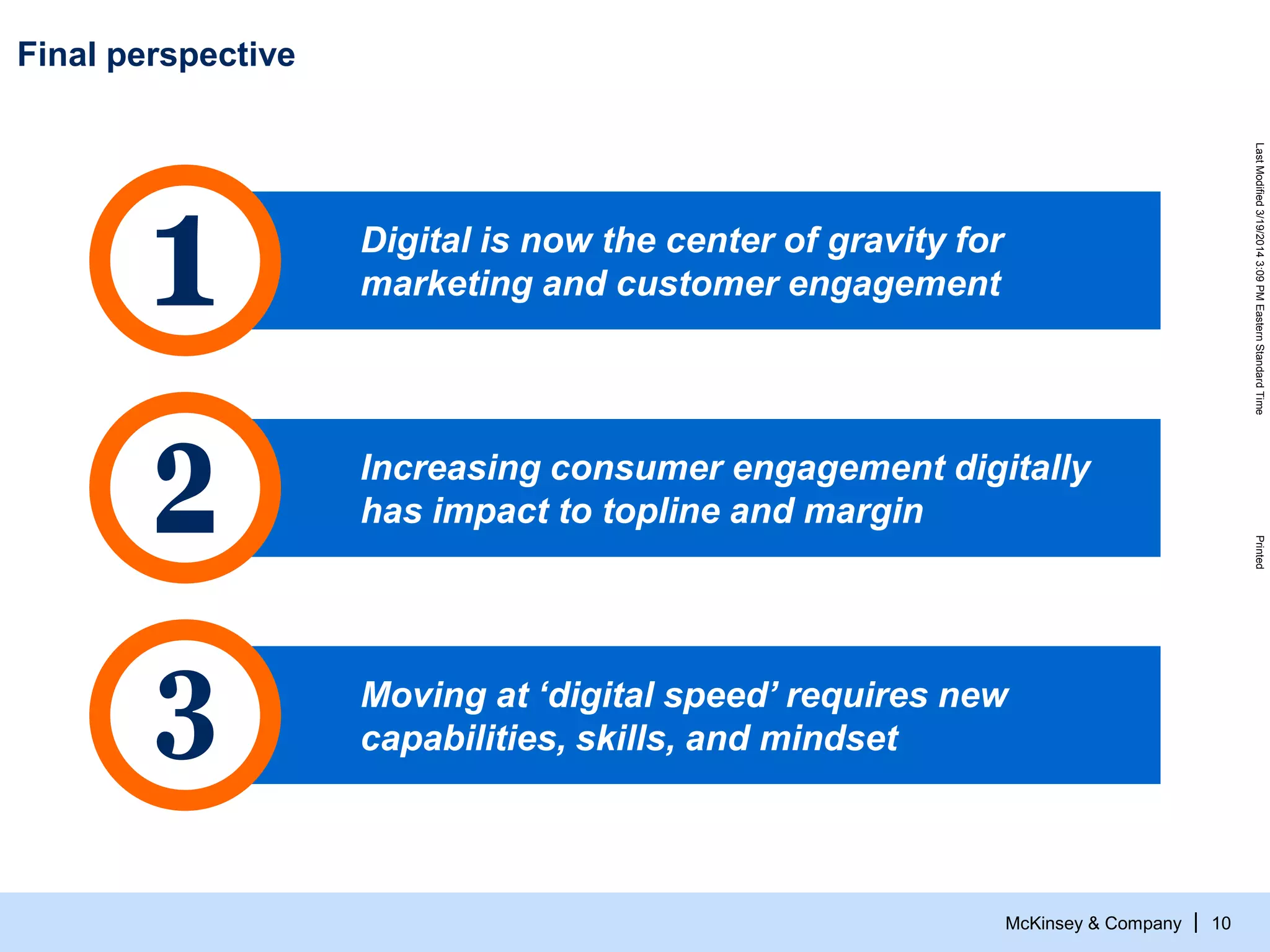 McKinsey & Company
LastModified3/19/20143:09PMEasternStandardTimePrinted
| 10
Final perspective
Digital is now the center of gravity for
marketing and customer engagement
Increasing consumer engagement digitally
has impact to topline and margin
Moving at ‘digital speed’ requires new
capabilities, skills, and mindset
 