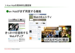1-4.en Hubの具体的な運営案	

    ●en Hubがまず用意する機能	

                                                 Webコミュニティ	




 きっかけを提供する	
   Webメディア	
                                                       リアルイベント/拠点	


Strictly confidential　All About en Factory,Inc
 