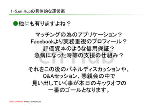 1-5.en Hubの具体的な運営案	

    ●他にも有りますよね？	
                               マッチングの為のアプリケーション？	
                              Facebookより実務重視のプロフィール？	
                                  評価資本のような信用保証？	
                               急病になった時等の支援の仕組み？	

                           それをこの後のパネルディスカッションや、	
                              Q&Aセッション、懇親会の中で	
                            見い出していく事が本日のキックオフの	
                               一番のゴールとなります。	
Strictly confidential　All About en Factory,Inc
 