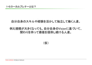 1-0.ローカルプレナーとは？	




             自分自身のスキルや経験を活かして独立して働く人達。	

          例え規模が大きくなっても、自分自身のVisionに基づいて、	
              関わりを持って価値を提供し続ける人達。	


                                                 （仮）	




Strictly confidential　All About en Factory,Inc
 