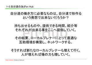 1-2.自分達の為がen Hub	

           自分達の働き方に必要なものは、自分達で形作る	
               という発想で出来ないだろうか？	

                     持ち出せるものや、提供できる時間、紹介等	
                     それぞれが出来る事をここへ提供していく。	

                       その結果、ローカルプレナーにとって最適な	
                        互助環境を構築し、ネットワークする。	

             そうすれば新たなローカルプレナーも増えて行く。	
                人が増えれば場の力も増していく。	
Strictly confidential　All About en Factory,Inc
 